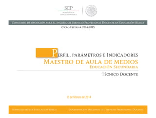 Subsecretaría de Educación Básica Coordinación Nacional del Servicio Profesional Docente
Perfil, parámetros e Indicadores
Maestro de aula de medios
Educación Secundaria
Técnico Docente
13 de febrero de 2014
Concurso de oposición para el ingreso al Servicio Profesional Docente en Educación Básica
Ciclo Escolar 2014-2015
 