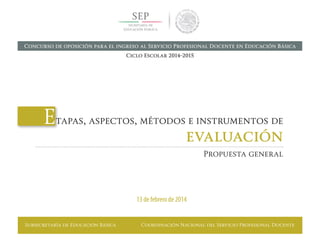 Subsecretaría de Educación Básica Coordinación Nacional del Servicio Profesional Docente
Etapas, aspectos, métodos e instrumentos de
evaluación
Propuesta general
13 de febrero de 2014
Concurso de oposición para el ingreso al Servicio Profesional Docente en Educación Básica
Ciclo Escolar 2014-2015
 
