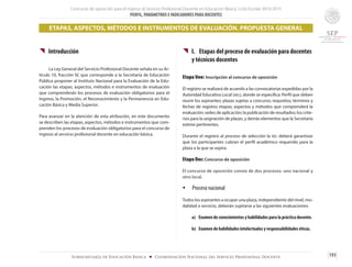 Concurso de oposición para el ingreso al Servicio Profesional Docente en Educación Básica. Ciclo Escolar 2014-2015
PERFIL, PARÁMETROS E INDICADORES PARA DOCENTES
193Subsecretaría de Educación Básica ■ Coordinación Nacional del Servicio Profesional Docente
{{ Introducción
	 La Ley General del Servicio Profesional Docente señala en su Ar-
tículo 10, fracción IV, que corresponde a la Secretaría de Educación
Pública proponer al Instituto Nacional para la Evaluación de la Edu-
cación las etapas, aspectos, métodos e instrumentos de evaluación
que comprenderán los procesos de evaluación obligatorios para el
Ingreso, la Promoción, el Reconocimiento y la Permanencia en Edu-
cación Básica y Media Superior.
Para avanzar en la atención de esta atribución, en este documento
se describen las etapas, aspectos, métodos e instrumentos que com-
prenden los procesos de evaluación obligatorios para el concurso de
ingreso al servicio profesional docente en educación básica.
{{ I.	 Etapas del proceso de evaluación para docentes 	
	 y técnicos docentes
Etapa Uno: Inscripción al concurso de oposición
El registro se realizará de acuerdo a las convocatorias expedidas por la
Autoridad Educativa Local (ael), donde se especifica: Perfil que deben
reunir los aspirantes; plazas sujetas a concurso; requisitos; términos y
fechas de registro; etapas; aspectos y métodos que comprenderá la
evaluación; sedes de aplicación; la publicación de resultados; los crite-
rios para la asignación de plazas, y demás elementos que la Secretaría
estime pertinentes.
Durante el registro al proceso de selección la ael deberá garantizar
que los participantes cubran el perfil académico requerido para la
plaza a la que se aspira.
Etapa Dos: Concurso de oposición
El concurso de oposición consta de dos procesos: uno nacional y
otro local.
Ÿ	 Proceso nacional
Todos los aspirantes a ocupar una plaza, independiente del nivel, mo-
dalidad o servicio, deberán sujetarse a las siguientes evaluaciones:
a)	 Examen de conocimientos y habilidades para la práctica docente.
b)	 Examen de habilidades intelectuales y responsabilidades éticas.
ETAPAS, ASPECTOS, MÉTODOS E INSTRUMENTOS DE EVALUACIÓN. PROPUESTA GENERAL
 