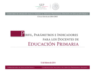 Perfil, Parámetros e Indicadores	
	 para los Docentes de
Educación Primaria
Subsecretaría de Educación Básica Coordinación Nacional del Servicio Profesional Docente
13 de febrero de 2014
Concurso de oposición para el ingreso al Servicio Profesional Docente en Educación Básica
Ciclo Escolar 2014-2015
 