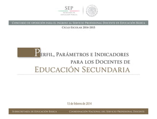 Perfil, Parámetros e Indicadores	
	 para los Docentes de
Educación Secundaria
Subsecretaría de Educación Básica Coordinación Nacional del Servicio Profesional Docente
13 de febrero de 2014
Concurso de oposición para el ingreso al Servicio Profesional Docente en Educación Básica
Ciclo Escolar 2014-2015
 