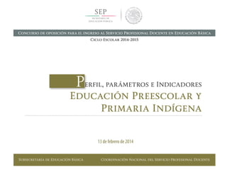 Subsecretaría de Educación Básica Coordinación Nacional del Servicio Profesional Docente
Perfil, parámetros e Indicadores
Educación Preescolar y
Primaria Indígena
13 de febrero de 2014
Concurso de oposición para el ingreso al Servicio Profesional Docente en Educación Básica
Ciclo Escolar 2014-2015
 