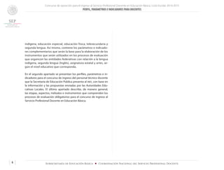 Concurso de oposición para el ingreso al Servicio Profesional Docente en Educación Básica. Ciclo Escolar 2014-2015
PERFIL, PARÁMETROS E INDICADORES PARA DOCENTES
6 Subsecretaría de Educación Básica ■ Coordinación Nacional del Servicio Profesional Docente
indígena, educación especial, educación física, telesecundaria y
segunda lengua. Así mismo, contiene los parámetros e indicado-
res complementarios que serán la base para la elaboración de los
instrumentos que serán utilizados en los procesos de evaluación
que organicen las entidades federativas con relación a la lengua
indígena, segunda lengua (Inglés), asignatura estatal y artes, se-
gún el nivel educativo que corresponda.
En el segundo apartado se presentan los perfiles, parámetros e in-
dicadores para el concurso de ingreso del personal técnico docente
que la Secretaría de Educación Pública presenta al inee, con base en
la información y las propuestas enviadas por las Autoridades Edu-
cativas Locales. El último apartado describe, de manera general,
las etapas, aspectos, métodos e instrumentos que comprenden los
procesos de evaluación obligatorios para el concurso de ingreso al
Servicio Profesional Docente en Educación Básica.
 