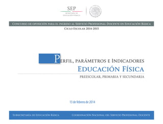 Subsecretaría de Educación Básica Coordinación Nacional del Servicio Profesional Docente
Perfil, parámetros e Indicadores
Educación Física
PREESCOLAR, PRIMARIA Y SECUNDARIA
13 de febrero de 2014
Concurso de oposición para el ingreso al Servicio Profesional Docente en Educación Básica
Ciclo Escolar 2014-2015
 