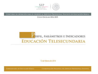 Subsecretaría de Educación Básica Coordinación Nacional del Servicio Profesional Docente
Perfil, parámetros e Indicadores
Educación Telesecundaria
13 de febrero de 2014
Concurso de oposición para el ingreso al Servicio Profesional Docente en Educación Básica
Ciclo Escolar 2014-2015
 