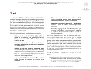 Concurso de oposición para el ingreso al Servicio Profesional Docente en Educación Básica. Ciclo Escolar 2014-2015
PERFIL, PARÁMETROS E INDICADORES PARA DOCENTES
9Subsecretaría de Educación Básica ■ Coordinación Nacional del Servicio Profesional Docente
{{ Perfil
	 La Ley General del Servicio Profesional Docente establece la ne-
cesidad de asegurar un desempeño docente que fortalezca la calidad
y equidad de la educación básica y media superior. Plantea la crea-
ción de un sistema que integre diferentes mecanismos, estrategias
y oportunidades para el desarrollo profesional docente, y define los
procesos de evaluación de carácter obligatorio para que el personal
docente, técnico docente, directivo y de supervisión, por sus propios
méritos, pueda ingresar, permanecer en el servicio educativo o lograr
promociones y reconocimientos.
El Servicio Profesional Docente tiene los siguientes propósitos:
•	 Mejorar, en un marco de inclusión y diversidad, la
calidad de la educación y el cumplimiento de sus
fines para el desarrollo integral de los educandos y el
progreso del país.
•	 Mejorar la práctica profesional mediante la evaluación en
las escuelas, el intercambio de experiencias y los apoyos
que sean necesarios.
•	 Asegurar, con base en la evaluación, la idoneidad de los
conocimientos y las capacidades del personal docente y
del personal con funciones de dirección y de supervisión.
•	 Estimular el reconocimiento a la labor docente mediante
opciones de desarrollo profesional.
•	 Asegurar un nivel suficiente de desempeño en quienes
realizan funciones de docencia, de dirección y de
supervisión.
•	 Otorgar los apoyos necesarios para que el personal del
Servicio Profesional Docente pueda, prioritariamente,
desarrollar sus fortalezas y superar sus debilidades.
•	 Garantizar la formación, capacitación y actualización
continua a través de políticas, programas y acciones
específicas.
•	 Desarrollar un programa de estímulos e incentivos que
favorezca el desempeño eficiente del servicio educativo
y contribuya al reconocimiento escolar y social de la
dignidad magisterial.
Para el logro de estos propósitos debe desarrollarse el perfil, los pa-
rámetros y los indicadores que sean referentes para una práctica
profesional que propicie mejores logros de aprendizaje en todos los
alumnos; en este sentido serán también referentes en la elaboración
de instrumentos para evaluar el ingreso, la promoción, el reconoci-
miento y la permanencia en el Servicio Profesional Docente. Se trata
de asegurar que quienes obtengan mejores resultados en las evalua-
ciones puedan ingresar al servicio docente o promoverse a puestos
de mejor nivel y remuneración, con pleno respeto a los derechos de
los trabajadores de la educación.
El perfil, los parámetros e indicadores, que señala la Ley deberán
definir:
a) 	 las funciones de docencia, dirección y supervisión, respec-
tivamente, incluyendo, en el caso de la función docente
la planeación, el dominio de los contenidos, el ambiente
en el aula, las prácticas didácticas, la evaluación del alum-
 