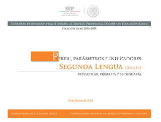 Subsecretaría de Educación Básica Coordinación Nacional del Servicio Profesional Docente
Perfil, parámetros e Indicadores
Segunda Lengua (Inglés)
PREESCOLAR, PRIMARIA Y SECUNDARIA
13 de febrero de 2014
Concurso de oposición para el ingreso al Servicio Profesional Docente en Educación Básica
Ciclo Escolar 2014-2015
 