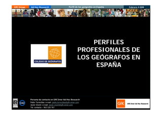 GfK Group    Ad Hoc Research                             Perfil de los geógrafos en España   Febrero 2.008




                                                                           PERFILES
                                                                      PROFESIONALES DE
                                                                      LOS GEÓGRAFOS EN
                                                                            ESPAÑA




                Persona de contacto en GfK Emer Ad-Hoc Research
                Pablo Torrecillas: e-mail: pablo.torrecillas@gfk-emer.com
                Javier Vicent: e-mail: javier.vicent@gfk-emer.com
                Tel. contacto – 963 520 767
ER- 0484/1/00
 