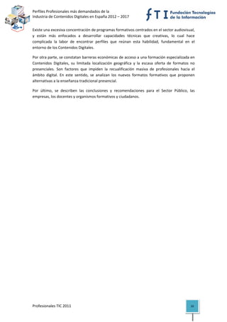 Perfiles Profesionales más demandados de la                                             
Industria de Contenidos Digitales en España 2012 – 2017 


Existe una excesiva concentración de programas formativos centrados en el sector audiovisual, 
y  están  más  enfocados  a  desarrollar  capacidades  técnicas  que  creativas,  lo  cual  hace 
complicada  la  labor  de  encontrar  perfiles  que  reúnan  esta  habilidad,  fundamental  en  el 
entorno de los Contenidos Digitales.  

Por otra parte, se constatan barreras económicas de acceso a una formación especializada en 
Contenidos  Digitales,  su  limitada  localización  geográfica  y  la  escasa  oferta  de  formatos  no 
presenciales.  Son  factores  que  impiden  la  recualificación  masiva  de  profesionales  hacia  el 
ámbito  digital.  En  este  sentido,  se  analizan  los  nuevos  formatos  formativos  que  proponen 
alternativas a la enseñanza tradicional presencial. 

Por  último,  se  describen  las  conclusiones  y  recomendaciones  para  el  Sector  Público,  las 
empresas, los docentes y organismos formativos y ciudadanos. 

                                    




Profesionales TIC 2011                                                                              10 
 