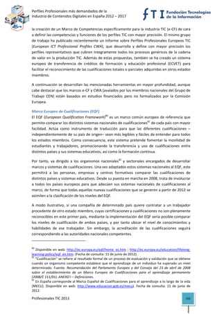 Perfiles Profesionales más demandados de la                                                   
Industria de Contenidos Digitales en España 2012 – 2017 


la creación de un Marco de Competencias específicamente para la industria TIC (e‐CF) de cara 
a definir las competencias y funciones de los perfiles TIC con mayor precisión. El mismo grupo 
de trabajo ha publicado recientemente un Informe sobre Perfiles Profesionales Europeos TIC 
(European  ICT  Professional  Profiles  CWA),  que  desarrolla  y  define  con  mayor  precisión  los 
perfiles  representativos  que  cubren  íntegramente  todos  los  procesos  genéricos  de  la  cadena 
de valor en la producción TIC. Además de estas propuestas, también se ha creado un sistema 
europeo  de  transferencia  de  créditos  de  formación  y  educación  profesional  (ECVET)  para 
facilitar el reconocimiento de las cualificaciones totales o parciales adquiridas en otros estados 
miembros.  

A  continuación  se  desarrollan  las  mencionadas  herramientas  en  mayor  profundidad,  aunque 
cabe destacar que los marcos e‐CF y CWA (avalados por los miembros nacionales del Grupo de 
Trabajo  CEN)  están  basados  en  estudios  financiados  pero  no  formalizados  por  la  Comisión 
Europea. 

Marco Europeo de Cualificaciones (EQF)
El EQF  (European Qualification  Framework)80 es un  marco común europeo  de referencia  que 
permite comparar los distintos sistemas nacionales de cualificaciones81 de cada país con mayor 
facilidad.  Actúa  como  instrumento  de  traducción  para  que  las  diferentes  cualificaciones  –
independientemente de su país de origen– sean más legibles y fáciles de entender para todos 
los  estados  miembros.  Como  consecuencia,  este  sistema  pretende  fomentar  la  movilidad  de 
estudiantes  y  trabajadores,  promocionando  la  transferencia  y  uso  de  cualificaciones  entre 
distintos países y sus sistemas educativos, así como la formación continua.  

Por  tanto,  va  dirigido  a  los  organismos  nacionales82  y  sectoriales  encargados  de  desarrollar 
marcos y sistemas de cualificaciones. Una vez adaptados estos sistemas nacionales al EQF, este 
permitirá  a  las  personas,  empresas  y  centros  formativos  comparar  las  cualificaciones  de 
distintos países y sistemas educativos. Desde su puesta en marcha en 2008, trata de involucrar 
a  todos  los  países  europeos  para  que  adecúen  sus  sistemas  nacionales  de  cualificaciones  al 
marco, de forma que todas aquellas nuevas cualificaciones que se generen a partir de 2012 se 
asimilen a la clasificación de los niveles del EQF. 

A  modo  ilustrativo,  si  una  compañía  de  determinado  país  quiere  contratar  a  un  trabajador 
procedente de otro estado miembro, cuyas certificaciones y cualificaciones no son plenamente 
reconocibles en este primer país, mediante la implementación del EQF sería posible comparar 
los  niveles  de  cualificación  de  ambos  países,  y  por  tanto  ubicar  el  nivel  de  conocimientos  y 
habilidades  de  ese  trabajador.  Sin  embargo,  la  acreditación  de  las  cualificaciones  seguirá 
correspondiendo a las autoridades nacionales competentes. 
                                                            
80
     Disponible  en  web:  http://ec.europa.eu/eqf/home_es.htm  ;  http://ec.europa.eu/education/lifelong‐
learning‐policy/eqf_en.htm. (Fecha de consulta: 11 de junio de 2012). 
81
    "Cualificación" se refiere al resultado formal de un proceso de evaluación y validación que se obtiene 
cuando  un  organismo  competente  establece  que  el  aprendizaje  de  un  individuo  ha  superado  un  nivel 
determinado.  Fuente:  Recomendación  del  Parlamento  Europeo  y  del  Consejo  del  23  de  abril  de  2008 
sobre  el  establecimiento  de  un  Marco  Europeo  de  Cualificaciones  para  el  aprendizaje  permanente 
(2008/C 111/01). ANEXO I – Definiciones. 
82
    En España corresponde al Marco Español de Cualificaciones para el aprendizaje a lo largo de la vida 
(MECU).  Disponible  en  web:  http://www.educacion.gob.es/mecu).  Fecha  de  consulta:  11  de  junio  de 
2012. 

Profesionales TIC 2011                                                                                     100 
 