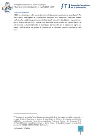 Perfiles Profesionales más demandados de la                                                   
Industria de Contenidos Digitales en España 2012 – 2017 


Estructura del Marco 
El EQF se estructura en ocho niveles de referencia basados en resultados de aprendizaje83. Por 
tanto, abarca toda la gama de cualificaciones adquiridas en la educación y formación general, 
profesional  y  académica,  pudiéndose  clasificar  desde  conocimientos  básicos  –equivalentes  a 
certificados  escolares–  hasta  cualificaciones  avanzadas,  como  pueden  ser  los  doctorados.  De 
esta  manera,  se  quiere  fomentar  el  aprendizaje  permanente  con  el  objetivo  de  lograr  una 
mayor  cualificación  de  los  perfiles.  A  continuación  se  describen  los  conocimientos  de  cada 
nivel. 




                                                            
83
  "Resultado de aprendizaje" entendido como una expresión de lo que una persona sabe, comprende o 
es  capaz  de  hacer  al  culminar  un  proceso  de  aprendizaje;  se  define  en  términos  de  conocimientos, 
habilidades  y  competencias.  Fuente:  Recomendación  del  Parlamento  Europeo  y  del  Consejo  del  23  de 
abril  de  2008  sobre  el  establecimiento  de  un  Marco  Europeo  de  Cualificaciones  para  el  aprendizaje 
permanente (2008/C 111/01). ANEXO I – Definiciones. 

Profesionales TIC 2011                                                                                      101 
 