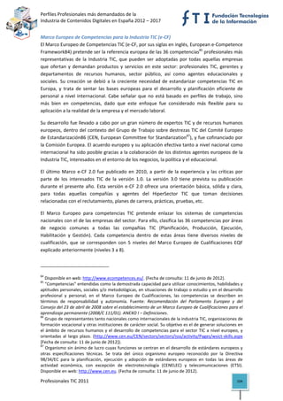 Perfiles Profesionales más demandados de la                                                        
Industria de Contenidos Digitales en España 2012 – 2017 


Marco Europeo de Competencias para la Industria TIC (e‐CF)
El Marco Europeo de Competencias TIC (e‐CF, por sus siglas en inglés, European e‐Competence 
Framework84) pretende ser la referencia europea de las 36 competencias85 profesionales más 
representativas  de  la  Industria  TIC,  que  pueden  ser  adoptadas  por  todas  aquellas  empresas 
que  ofertan  y  demandan  productos  y  servicios  en  este  sector:  profesionales  TIC,  gerentes  y 
departamentos  de  recursos  humanos,  sector  público,  así  como  agentes  educacionales  y 
sociales.  Su  creación  se  debió  a  la  creciente  necesidad  de  estandarizar  competencias  TIC  en 
Europa,  y  trata  de  sentar  las  bases  europeas  para  el  desarrollo  y  planificación  eficiente  de 
personal  a  nivel  internacional.  Cabe  señalar  que  no  está  basado  en  perfiles  de  trabajo,  sino 
más  bien  en  competencias,  dado  que  este  enfoque  fue  considerado  más  flexible  para  su 
aplicación a la realidad de la empresa y el mercado laboral. 

Su desarrollo fue llevado a cabo por un gran número de expertos TIC y de recursos humanos 
europeos, dentro del contexto del Grupo de Trabajo sobre destrezas TIC del Comité Europeo 
de Estandarización86 (CEN, European Committee for Standarization87), y fue cofinanciado por 
la Comisión Europea. El acuerdo europeo y su aplicación efectiva tanto a nivel nacional como 
internacional ha sido posible gracias a la colaboración de los distintos agentes europeos de la 
Industria TIC, interesados en el entorno de los negocios, la política y el educacional. 

El  último  Marco  e‐CF  2.0  fue  publicado  en  2010,  a  partir  de  la  experiencia  y  las  críticas  por 
parte  de  los  interesados  TIC  de  la  versión  1.0.  La  versión  3.0  tiene  prevista  su  publicación 
durante  el  presente  año.  Esta  versión  e‐CF  2.0  ofrece  una  orientación  básica,  sólida  y  clara, 
para  todas  aquellas  compañías  y  agentes  del  HiperSector  TIC  que  toman  decisiones 
relacionadas con el reclutamiento, planes de carrera, prácticas, pruebas, etc.  

El  Marco  Europeo  para  competencias  TIC  pretende  enlazar  los  sistemas  de  competencias 
nacionales con el de las empresas del sector. Para ello, clasifica las 36 competencias por áreas 
de  negocio  comunes  a  todas  las  compañías  TIC  (Planificación,  Producción,  Ejecución, 
Habilitación  y  Gestión).  Cada  competencia  dentro  de  estas  áreas  tiene  diversos  niveles  de 
cualificación,  que  se  corresponden  con  5  niveles  del  Marco  Europeo  de  Cualificaciones  EQF 
explicado anteriormente (niveles 3 a 8). 


                                                            
84
    Disponible en web: http://www.ecompetences.eu/. (Fecha de consulta: 11 de junio de 2012). 
85
    "Competencias" entendidas como la demostrada capacidad para utilizar conocimientos, habilidades y 
aptitudes personales, sociales y/o metodológicas, en situaciones de trabajo o estudio y en el desarrollo 
profesional  y  personal;  en  el  Marco  Europeo  de  Cualificaciones,  las  competencias  se  describen  en 
términos  de  responsabilidad  y  autonomía.  Fuente:  Recomendación  del  Parlamento  Europeo  y  del 
Consejo del 23 de abril de 2008 sobre el establecimiento de un Marco Europeo de Cualificaciones para el 
aprendizaje permanente (2008/C 111/01). ANEXO I – Definiciones. 
86
    Grupo de representantes tanto nacionales como internacionales de la industria TIC, organizaciones de 
formación vocacional y otras instituciones de carácter social. Su objetivo es el de generar soluciones en 
el  ámbito  de  recursos  humanos  y  el  desarrollo  de  competencias  para  el  sector  TIC  a  nivel  europeo,  y 
orientadas  al  largo  plazo.  (http://www.cen.eu/CEN/sectors/sectors/isss/activity/Pages/wsict‐skills.aspx 
[Fecha de consulta: 11 de junio de 2012]). 
87
    Organismo sin ánimo de lucro cuyas funciones se centran en el desarrollo de estándares europeos y 
otras  especificaciones  técnicas.  Se  trata  del  único  organismo  europeo  reconocido  por  la  Directiva 
98/34/EC  para  la  planificación,  ejecución  y  adopción  de  estándares  europeos  en  todas  las  áreas  de 
actividad  económica,  con  excepción  de  electrotecnología  (CENELEC)  y  telecomunicaciones  (ETSI). 
Disponible en web: http://www.cen.eu. (Fecha de consulta: 11 de junio de 2012). 

Profesionales TIC 2011                                                                                          104 
 