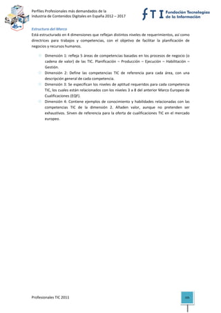 Perfiles Profesionales más demandados de la                                              
Industria de Contenidos Digitales en España 2012 – 2017 


Estructura del Marco 
Está estructurado en 4 dimensiones que reflejan distintos niveles de requerimientos, así como 
directrices  para  trabajos  y  competencias,  con  el  objetivo  de  facilitar  la  planificación  de 
negocios y recursos humanos. 

        Dimensión 1: refleja 5 áreas de competencias basadas en los procesos de negocio (o 
        cadena  de  valor)  de  las  TIC.  Planificación  –  Producción  –  Ejecución  –  Habilitación  – 
        Gestión. 
        Dimensión  2:  Define  las  competencias  TIC  de  referencia  para  cada  área,  con  una 
        descripción general de cada competencia.  
        Dimensión 3: Se especifican los niveles de aptitud requeridos para cada competencia 
        TIC, los cuales están relacionados con los niveles 3 a 8 del anterior Marco Europeo de 
        Cualificaciones (EQF). 
        Dimensión  4:  Contiene  ejemplos  de  conocimiento  y  habilidades  relacionadas  con  las 
        competencias  TIC  de  la  dimensión  2.  Añaden  valor,  aunque  no  pretenden  ser 
        exhaustivos.  Sirven  de  referencia  para  la  oferta  de  cualificaciones  TIC  en  el  mercado 
        europeo. 

                                    




Profesionales TIC 2011                                                                                105 
 