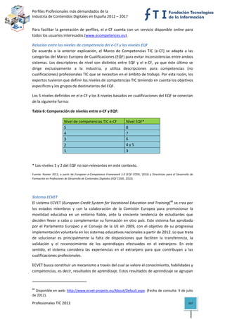 Perfiles Profesionales más demandados de la                                                                           
Industria de Contenidos Digitales en España 2012 – 2017 


Para  facilitar  la  generación  de  perfiles,  el  e‐CF  cuenta  con  un  servicio  disponible  online  para 
todos los usuarios interesados (www.ecompetences.eu). 

Relación entre los niveles de competencia del e‐CF y los niveles EQF
De  acuerdo  a  la  anterior  explicación,  el  Marco  de  Competencias  TIC  (e‐CF)  se  adapta  a  las 
categorías del Marco Europeo de Cualificaciones (EQF) para evitar inconsistencias entre ambos 
sistemas.  Los  descriptores  de  nivel  son  distintos  entre  EQF  y  el  e‐CF,  ya  que  éste  último  se 
dirige  exclusivamente  a  la  industria,  y  utiliza  descripciones  para  competencias  (no 
cualificaciones) profesionales TIC que se necesitan en el ámbito de trabajo. Por esta razón, los 
expertos tuvieron que definir los niveles de competencias TIC teniendo en cuenta los objetivos 
específicos y los grupos de destinatarios del EQF. 

Los 5 niveles definidos en el e‐CF y los 8 niveles basados en cualificaciones del EQF se conectan 
de la siguiente forma: 

Tabla 6: Comparación de niveles entre e‐CF y EQF:  

                                  Nivel de competencias TIC e‐CF                 Nivel EQF* 
                                  5                                              8 
                                  4                                              7 
                                  3                                              6 
                                  2                                              4 y 5 
                                  1                                              3 


* Los niveles 1 y 2 del EQF no son relevantes en este contexto.  

Fuente:  Rooter  2012,  a  partir  de  European  e‐Competence  Framework  2.0  (EQF  CODE,  2010)  y  Directrices  para  el  Desarrollo  de 
Formación en Profesiones de Desarrollo de Contenidos Digitales (EQF CODE, 2010). 


 

Sistema ECVET
El sistema ECVET (European Credit System for Vocational Education and Training)88 se crea por 
los  estados  miembros  y  con  la  colaboración  de  la  Comisión  Europea  para  promocionar  la 
movilidad  educativa  en  un  entorno  fiable,  ante  la  creciente  tendencia  de  estudiantes  que 
deciden llevar a cabo o complementar su formación en otro país. Este sistema fue aprobado 
por  el  Parlamento  Europeo  y  el  Consejo  de  la  UE  en  2009,  con  el  objetivo  de  su  progresiva 
implementación voluntaria en los sistemas educativos nacionales a partir de 2012. Lo que trata 
de  solucionar  es  principalmente  la  falta  de  disposiciones  que  faciliten  la  transferencia,  la 
validación  y  el  reconocimiento  de  los  aprendizajes  efectuados  en  el  extranjero.  En  este 
sentido,  el  sistema  considera  las  experiencias  en  el  extranjero  para  que  contribuyan  a  las 
cualificaciones profesionales.  

ECVET busca constituir un mecanismo a través del cual se valore el conocimiento, habilidades y 
competencias, es decir, resultados de aprendizaje. Estos resultados de aprendizaje se agrupan  

                                                            
88
  Disponible en web: http://www.ecvet‐projects.eu/About/Default.aspx. (Fecha de consulta: 9 de julio 
de 2012). 

Profesionales TIC 2011                                                                                                                 107 
 
