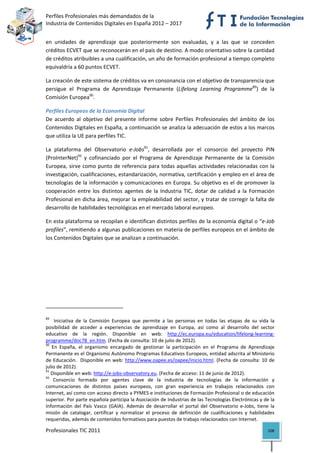 Perfiles Profesionales más demandados de la                                                         
Industria de Contenidos Digitales en España 2012 – 2017 


en  unidades  de  aprendizaje  que  posteriormente  son  evaluadas,  y  a  las  que  se  conceden 
créditos ECVET que se reconocerán en el país de destino. A modo orientativo sobre la cantidad 
de créditos atribuibles a una cualificación, un año de formación profesional a tiempo completo 
equivaldría a 60 puntos ECVET. 

La creación de este sistema de créditos va en consonancia con el objetivo de transparencia que 
persigue  el  Programa  de  Aprendizaje  Permanente  (Lifelong  Learning  Programme89)  de  la 
Comisión Europea90. 

Perfiles Europeos de la Economía Digital 
De  acuerdo  al  objetivo  del  presente  informe  sobre  Perfiles  Profesionales  del  ámbito  de  los 
Contenidos Digitales en España, a continuación se analiza la adecuación de estos a los marcos 
que utiliza la UE para perfiles TIC.  

La  plataforma  del  Observatorio  e‐Jobs91,  desarrollada  por  el  consorcio  del  proyecto  PIN 
(ProInterNet)92  y  cofinanciado  por  el  Programa  de  Aprendizaje  Permanente  de  la  Comisión 
Europea, sirve como punto de referencia para todas aquellas actividades relacionadas con la 
investigación, cualificaciones, estandarización, normativa, certificación y empleo en el área de 
tecnologías de la información y comunicaciones en  Europa. Su objetivo es el  de promover la 
cooperación  entre  los  distintos  agentes  de  la  Industria  TIC,  dotar  de  calidad  a  la  Formación 
Profesional en dicha área, mejorar la empleabilidad del sector, y tratar de corregir la falta de 
desarrollo de habilidades tecnológicas en el mercado laboral europeo. 

En esta plataforma se recopilan e identifican distintos perfiles de la economía digital o “e‐Job 
profiles”, remitiendo a algunas publicaciones en materia de perfiles europeos en el ámbito de 
los Contenidos Digitales que se analizan a continuación. 

 

 

 



                                                            
89
       Iniciativa  de  la  Comisión  Europea  que  permite  a  las  personas  en  todas  las  etapas  de  su  vida  la 
posibilidad  de  acceder  a  experiencias  de  aprendizaje  en  Europa,  así  como  al  desarrollo  del  sector 
educativo  de  la  región.  Disponible  en  web:  http://ec.europa.eu/education/lifelong‐learning‐
programme/doc78_en.htm. (Fecha de consulta: 10 de julio de 2012). 
90
     En  España,  el  organismo  encargado  de  gestionar  la  participación  en  el  Programa  de  Aprendizaje 
Permanente es el Organismo Autónomo Programas Educativos Europeos, entidad adscrita al Ministerio 
de  Educación.   Disponible  en  web:  http://www.oapee.es/oapee/inicio.html.  (Fecha  de  consulta:  10  de 
julio de 2012). 
91
    Disponible en web: http://e‐jobs‐observatory.eu. (Fecha de acceso: 11 de junio de 2012). 
92
     Consorcio  formado  por  agentes  clave  de  la  industria  de  tecnologías  de  la  información  y 
comunicaciones  de  distintos  países  europeos,  con  gran  experiencia  en  trabajos  relacionados  con 
Internet, así como con acceso directo a PYMES e instituciones de Formación Profesional o de educación 
superior. Por parte española participa la Asociación de Industrias de las Tecnologías Electrónicas y de la 
Información  del  País  Vasco  (GAIA).  Además  de  desarrollar  el  portal  del  Observatorio  e‐Jobs,  tiene  la 
misión  de  catalogar,  certificar  y  normalizar  el  proceso  de  definición  de  cualificaciones  y  habilidades 
requeridas, además de contenidos formativos para puestos de trabajo relacionados con Internet. 

Profesionales TIC 2011                                                                                            108 
 