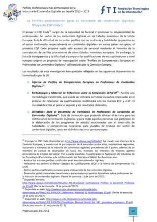 Perfiles Profesionales más demandados de la                                                      
Industria de Contenidos Digitales en España 2012 – 2017 


       a) Perfiles  profesionales  para  el  desarrollo  de  contenidos  digitales 
          (Proyecto EQF Code): 

El  proyecto  EQF  Code93  surgió  de  la  necesidad  de  facilitar  y  promover  la  empleabilidad  de 
profesionales  del  sector  de  los  contenidos  digitales  en  los  Estados  miembros  de  la  Unión 
Europea. Ante la dificultad de encontrar perfiles con las destrezas y habilidades requeridas en 
el  sector  multimedia  –especialmente  en  contenidos  digitales–  en  varios  países  europeos,  el 
proyecto  EQF  Code  propone  suplir  esta  escasez  de  personal  mediante  el  fomento  de  la 
contratación  de  perfiles  procedentes  de  otros  Estados  miembros  europeos.  Sin  embargo,  la 
falta de transparencia y la dificultad al comparar las cualificaciones de estas profesiones a nivel 
europeo  originó  un  proyecto  de  investigación  sobre  “Perfiles  de  Competencias  Europeas  en 
Profesiones de Contenidos Digitales” cofinanciado por la Comisión Europea.  

Los resultados de esta investigación han quedado reflejados en los siguientes documentos no 
formalizados por la UE: 

       1. Informe  de  Perfiles  de  Competencias  Europeas  en  Profesiones  de  Contenidos 
          Digitales94. 

       2. Metodología  y  Material  de  Referencia  sobre  la  Correlación  eCF/EQF95:  Facilita  una 
          metodología transferible, que pueda ser utilizada por todas las partes interesadas en el 
          proceso  de  relacionar  las  cualificaciones  multimedia  con  los  marcos  EQF  y  e‐CF.  El 
          material describe el proceso seguido y los resultados obtenidos. 

       3. Directrices  para  el  Desarrollo  de  Formación  en  Profesiones  de  Desarrollo  de 
          Contenidos  Digitales96:  Guía  de  formación  que  pretende  ofrecer  directrices  para  las 
          instituciones de formación europeas, y para todas aquellas personas que participan en 
          la  elaboración  de  los  programas  de  estudio  relacionados  con  el  desarrollo  de 
          habilidades  y  competencias  necesarias  para  puestos  de  trabajo  del  sector  de 
          contenidos digitales, tanto en el ámbito nacional como europeo. 
                                                            
93
    El proyecto EQF Code (disponible en: http://www.ubique.org/eqfcode/) fue creado con el apoyo de la 
Comisión  Europea,  y  cuenta  con  la  participación  de  8  entidades  (entre  ellas,  asociaciones  regionales, 
nacionales y europeas de la industria de contenidos digitales) procedentes de 7 países, además de un 
miembro  en  calidad  de  observador  de  Suiza.  Así,  involucra  los  intereses  de  diversos  agentes 
generadores de empleo del sector. Por la parte española, ha participado la Asociación de Industrias de 
las Tecnologías Electrónicas y de la Información del País Vasco (GAIA). Sus funciones son: 
‐ Analizar los actuales perfiles cualificados en el área de contenidos digitales. 
‐  Relacionar  los  perfiles  al  Marco  Europeo  de  Cualificaciones  (EQF)  y  al  Marco  de  Competencias  TIC 
(eCF). 
‐ Definir perfiles cualificados europeos para el desarrollo de los contenidos digitales. 
‐ Desarrollar guías y materiales de referencia para empresas y centros formativos sobre profesiones de 
la industria de contenidos digitales. (Fecha de consulta: 11 de junio de 2012). 
94
   Disponible en web: 
http://www.ubique.org/eqfcode/Results/1.R2.2European_Competence_Profiles_in_eContent_Professio
ns_ES.pdf. (Fecha de consulta: 11 de junio de 2012). 
95
    Disponible en web: http://www.e‐jobs‐observatory.eu/sites/e‐jobs‐
observatory.eu/files/2.R2.3+R%204.1Reference_Material_&_Methodology_ES.pdf. (Fecha de consulta: 
11 de junio de 2012). 
96
    Disponible en web: http://www.e‐jobs‐observatory.eu/sites/e‐jobs‐
observatory.eu/files/3.R3.3+R%204.2Handbook_Manual_Guide_for_VET_providers_employers_ES.pdf. 
(Fecha de consulta: 11 de junio de 2012). 

Profesionales TIC 2011                                                                                         109 
 