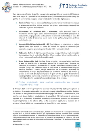 Perfiles Profesionales más demandados de la                                                        
Industria de Contenidos Digitales en España 2012 – 2017 



Para lograr una definición de perfiles transparentes y comparables, el consorcio EQF Code se 
basó en el Marco de Competencias TIC (e‐CF) y el Marco Europeo de Cualificaciones (EQF). Los 
perfiles de competencias europeas para el ámbito de los Contenidos Digitales son: 

       1. Diseñador Web: Tiene la responsabilidad de presentar la información de manera que 
          su  acceso  sea  sencillo  y  fácil  de  recordar.  No  incluye:  programación,  desarrollo  de 
          contenidos ni gestión de contenidos. 

       2. Desarrollador  de  Contenidos  Web  /  multimedia:  Toma  decisiones  sobre  la 
          visualización  en  una  página  web  u  otro  medio  digital.  También  añade  (recogiendo  o 
          produciendo), carga y actualiza continuamente el contenido multimedia y de texto del 
          sitio  web  /  medio.  El  contenido  puede  incluir  texto,  gráficos,  fotografías,  archivos 
          audiovisuales, etc. 
           
       3. Animador Digital / Especialista en 2D – 3D: Crea imágenes en movimiento en medios 
          digitales  tanto  con  técnicas  2D  como  3D.  Incluye  las  figuras  de  animación  por 
          ordenador, imágenes generadas por ordenador (CGI) y animación virtual. 

       4. Webmaster:  Define  el  objetivo,  especificaciones,  enfoque  técnico,  implementación 
          técnica y desarrollo de contenidos. También define y produce la información, analiza la 
          misma y promueve la audiencia de su página web. 
           
       5. Gestor de Contenidos Web: Planifica, define, organiza y estructura la información de 
          la  web  de  acuerdo  con  la  estrategia  general  de  la  organización.  Gestiona  los 
          contenidos, la publicidad y el marketing, así como el cumplimiento de pedidos para el 
          sitio  web.  Adapta  los  contenidos  según  el  país  al  que  la  empresa  quiere  dirigir  su 
          actividad  económica.  Además,  recoge  información  de  los  clientes  y  transmite  sus 
          conocimientos  al  equipo  de  profesionales  que  realmente  planificará,  desarrollará  y 
          operará  el  sitio  web.  En  algunas  empresas  de  gran  tamaño,  el  gestor  de  contenidos 
          web dirige todo el equipo web, considerando la orientación y el objetivo comunicativo 
          y estratégico del sitio web como la expresión e imagen de la empresa. 

       b) Perfiles  profesionales  para  servicios  relacionados  con  Internet 
          (Proyecto EQF i‐Serve): 

El  Proyecto  EQF  i‐Serve97  aprovecha  los  avances  del  proyecto  EQF  Code  para  aplicarlo  a 
profesiones de servicios relacionados con Internet, mirando más allá de contenidos digitales. 
Los puestos de trabajo relacionados con Internet congregan tres áreas: 1‐) Profesiones TIC, que 
son  los  más  desarrollados  y  estudiados  en  la  actualidad;  2‐)  Profesiones  de  contenidos 
digitales;  y  3‐)  Profesiones  de  servicios  relacionados  con  Internet,  que  han  ido  adquiriendo 
mayor  importancia  en  los  últimos  años.  Se  ha  considerado  oportuna  su  inclusión  en  el 
presente informe debido a la transversalidad de los perfiles en estos sectores. 

                                                            
97
   Proyecto cofinanciado por la Comisión Europea, formado por un consorcio de 8 socios procedentes de 
6  países  de  la  UE,  más  un  miembro  de  Suiza  que  representa  los  intereses  nacionales  en  el  sector  de 
servicios relacionados con Internet. Se trata de asociaciones sectoriales del sector TIC y medios digitales, 
consultorías  especializadas  en  TIC,  instituciones  de  formación  y  una  cámara  de  comercio.  Por  parte 
española participa la Asociación de Industrias de las Tecnologías Electrónicas y de la Información del País 
Vasco (GAIA). 

Profesionales TIC 2011                                                                                          110 
 
