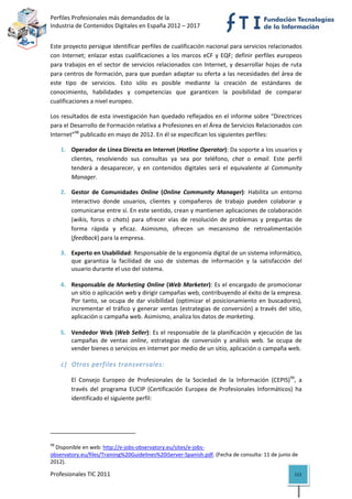 Perfiles Profesionales más demandados de la                                                  
Industria de Contenidos Digitales en España 2012 – 2017 


Este proyecto persigue identificar perfiles de cualificación nacional para servicios relacionados 
con  Internet;  enlazar  estas  cualificaciones  a  los  marcos  eCF  y  EQF;  definir  perfiles  europeos 
para  trabajos  en  el  sector  de  servicios  relacionados  con  Internet,  y  desarrollar  hojas  de  ruta 
para centros de formación, para que puedan adaptar su oferta a las necesidades del área de 
este  tipo  de  servicios.  Esto  sólo  es  posible  mediante  la  creación  de  estándares  de 
conocimiento,  habilidades  y  competencias  que  garanticen  la  posibilidad  de  comparar 
cualificaciones a nivel europeo. 

Los resultados de esta investigación han quedado reflejados en el informe sobre “Directrices 
para el Desarrollo de Formación relativa a Profesiones en el Área de Servicios Relacionados con 
Internet”98 publicado en mayo de 2012. En él se especifican los siguientes perfiles: 

       1. Operador de Línea Directa en Internet (Hotline Operator): Da soporte a los usuarios y 
          clientes,  resolviendo  sus  consultas  ya  sea  por  teléfono,  chat  o  email.  Este  perfil 
          tenderá  a  desaparecer,  y  en  contenidos  digitales  será  el  equivalente  al  Community 
          Manager. 

       2. Gestor  de  Comunidades  Online  (Online  Community  Manager):  Habilita  un  entorno 
          interactivo  donde  usuarios,  clientes  y  compañeros  de  trabajo  pueden  colaborar  y 
          comunicarse entre sí. En este sentido, crean y mantienen aplicaciones de colaboración 
          (wikis,  foros  o  chats)  para  ofrecer  vías  de  resolución  de  problemas  y  preguntas  de 
          forma  rápida  y  eficaz.  Asimismo,  ofrecen  un  mecanismo  de  retroalimentación 
          (feedback) para la empresa. 

       3. Experto en Usabilidad: Responsable de la ergonomía digital de un sistema informático, 
          que  garantiza  la  facilidad  de  uso  de  sistemas  de  información  y  la  satisfacción  del 
          usuario durante el uso del sistema. 
        
       4. Responsable de Marketing Online (Web Marketer): Es el encargado de promocionar 
          un sitio o aplicación web y dirigir campañas web, contribuyendo al éxito de la empresa. 
          Por  tanto,  se  ocupa  de  dar  visibilidad  (optimizar  el  posicionamiento  en  buscadores), 
          incrementar  el  tráfico  y  generar  ventas  (estrategias  de  conversión)  a  través  del  sitio, 
          aplicación o campaña web. Asimismo, analiza los datos de marketing. 
        
       5. Vendedor  Web  (Web  Seller):  Es  el  responsable  de  la  planificación  y  ejecución  de  las 
          campañas  de  ventas  online,  estrategias  de  conversión  y  análisis  web.  Se  ocupa  de 
          vender bienes o servicios en internet por medio de un sitio, aplicación o campaña web. 

       c) Otros perfiles transversales: 

              El  Consejo  Europeo  de  Profesionales  de  la  Sociedad  de  la  Información  (CEPIS)99,  a 
              través  del  programa  EUCIP  (Certificación  Europea  de  Profesionales  Informáticos)  ha 
              identificado el siguiente perfil: 




                                                            
98
  Disponible en web: http://e‐jobs‐observatory.eu/sites/e‐jobs‐
observatory.eu/files/Training%20Guidelines%20iServer‐Spanish.pdf. (Fecha de consulta: 11 de junio de 
2012). 

Profesionales TIC 2011                                                                                    111 
 