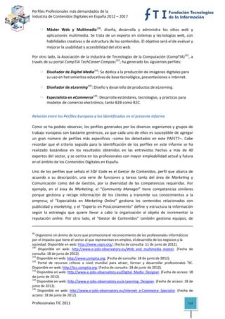 Perfiles Profesionales más demandados de la                                                                                                       
Industria de Contenidos Digitales en España 2012 – 2017 


               Máster  Web  y  Multimedia100:  diseña,  desarrolla  y  administra  los  sitios  web  y 
               aplicaciones  multimedia.  Se  trata  de  un  experto  en  sistemas  y  tecnologías  web,  con 
               habilidades creativas y de estructura de los contenidos. El objetivo será el de evaluar y 
               mejorar la usabilidad y accesibilidad del sitio web. 

Por otro lado, la Asociación de la Industria de Tecnologías de la Computación (CompTIA)101, a 
través de su portal CompTIA TechCareer Compass102, ha generado los siguientes perfiles: 
 
         Diseñador de Digital Media103: Se dedica a la producción de imágenes digitales para 
         su uso en herramientas educativas de base tecnológica, presentaciones e Internet. 
   
         Diseñador de eLearning104: Diseño y desarrollo de productos de eLearning.  
   
         Especialista en eCommerce105: Desarrolla estándares, tecnologías, y prácticas para 
         modelos de comercio electrónico, tanto B2B como B2C. 


Relación entre los Perfiles Europeos y los identificados en el presente informe 

Como se ha podido observar, los perfiles generados por los diversos organismos y grupos de 
trabajo europeos son bastante genéricos, ya que cada uno de ellos es susceptible de agregar 
un  gran  número  de  perfiles  más  específicos  –como  los  detectados  en  este  PAFET7–.  Cabe 
recordar  que  el  criterio  seguido  para  la  identificación  de  los  perfiles  en  este  informe  se  ha 
realizado  basándose  en  los  resultados  obtenidos  en  las  entrevistas  hechas  a  más  de  40 
expertos del sector, y se centra en los profesionales con mayor empleabilidad actual y futura 
en el ámbito de los Contenidos Digitales en España. 

Uno de los perfiles que señala el  EQF  Code es el  Gestor de Contenidos, perfil que abarca  de 
acuerdo  a  su  descripción,  una  serie  de  funciones  y  tareas  tanto  del  área  de  Marketing  y 
Comunicación  como  del  de  Gestión,  por  la  diversidad  de  las  competencias  requeridas.  Por 
ejemplo,  en  el  área  de  Marketing,  el  “Community  Manager”  tiene  competencias  similares 
porque  gestiona  y  recoge  información  de  los  clientes  y  transmite  sus  conocimientos  a  la 
empresa;  el  “Especialista  en  Marketing  Online”  gestiona  los  contenidos  relacionados  con 
publicidad y marketing, y el “Experto en Posicionamiento” define y estructura la información 
según  la  estrategia  que  quiere  llevar  a  cabo  la  organización  al  objeto  de  incrementar  la 
reputación  online.  Por  otro  lado,  el  “Gestor  de  Contenidos”  también  gestiona  equipos,  de 
                                                                                                                                                                              
99
   Organismo sin ánimo de lucro que promociona el reconocimiento de los profesionales informáticos 
por el impacto que tiene el sector al que representan en empleo, el desarrollo de los negocios y la 
sociedad. Disponible en web: http://www.cepis.org/. (Fecha de consulta: 11 de junio de 2012).  
100
      Disponible  en  web:  http://www.e‐jobs‐observatory.eu/Web_and_multimedia_master.  (Fecha  de 
consulta: 18 de junio de 2012). 
101
     Disponible en web: http://www.comptia.org. (Fecha de consulta: 18 de junio de 2012). 
102
      Portal  de  recursos  críticos  a  nivel  mundial  para  atraer,  formar  y  desarrollar  profesionales  TIC. 
Disponible en web: http://tcc.comptia.org. (Fecha de consulta: 18 de junio de 2012). 
103
     Disponible en web: http://www.e‐jobs‐observatory.eu/Digital_Media_Designer. (Fecha de acceso: 18 
de junio de 2012). 
104
     Disponible en web: http://www.e‐jobs‐observatory.eu/e‐Learning_Designer. (Fecha de acceso: 18 de 
junio de 2012). 
105
      Disponible  en  web:  http://www.e‐jobs‐observatory.eu/Internet_e‐Commerce_Specialist.  (Fecha  de 
acceso: 18 de junio de 2012). 

Profesionales TIC 2011                                                                                                                                                 112 
 