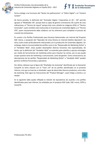 Perfiles Profesionales más demandados de la                                              
Industria de Contenidos Digitales en España 2012 – 2017 


forma análoga a las funciones del “Gestor de publicaciones”, el “Editor Digital” o el “Content 
Curator”. 

De  forma  paralela,  la  definición  del  “Animador  Digital  /  Especialista  en  2D  –  3D”  permite 
agrupar al “Modelador 3D”, porque éste es capaz de generar animaciones 3D a partir de unas 
indicaciones; al “Técnico de Layout” porque éste crea y diseña las imágenes (CGI); al “Técnico 
Iluminador”, quien también está involucrado en el proceso de creatividad digital; y al “Técnico 
VFX”, quien  necesariamente  debe colaborar con los anteriores para completar el  proceso de 
creación de animaciones. 

En  cuanto  a  los  Perfiles  Profesionales  para  Servicios  Relacionados  con  Internet  del  Proyecto 
EQF  i‐Serve,  a  excepción  del  “Operador  de  Línea  Directa  en  Internet  (Hotline  Operator)”,  los 
otros cuatro están profundamente relacionados con la producción de contenidos digitales. Sin 
embargo, dada la transversalidad de perfiles como el de “Responsable de Marketing Online” y 
el  “Vendedor  Web”,  éstos  pueden  desempeñar  diversas  funciones  más  especializadas.  De 
hecho, por la definición del “Vendedor Web” se entiende quien planifica y ejecuta estrategias 
por  medio  de  herramientas  de  marketing  online  para  impulsar  las  ventas,  por  lo  que  puede 
ocupar puestos tanto de marketing y comunicación, como de gestión. Como consecuencia, las 
descripciones  de  los  perfiles  “Responsable  de  Marketing  Online”  y  “Vendedor  Web”  pueden 
generar conflictos funcionales y operativos.  

Por último, destacar que la figura del “Diseñador de eLearning” identificada por la Asociación 
CompTIA  no  tiene  relación  con  el  “Tutor  2.0”  de  los  perfiles  identificados  en  el  presente 
informe, sino que se trata de un diseñador capaz de desarrollar diversos productos, entre ellos 
de eLearning. Éste sigue las instrucciones del “Product Manager”, quien dirige y orienta a un 
equipo. 

En  la  siguiente  tabla  queda  reflejada  la  relación  de  equivalencia  de  acuerdo  a  los  perfiles 
identificados para este informe, los señalados por el proyecto EQF Code, EQF i‐serve, CEPIS y 
CompTIA. 

     
                                    




Profesionales TIC 2011                                                                                113 
 
