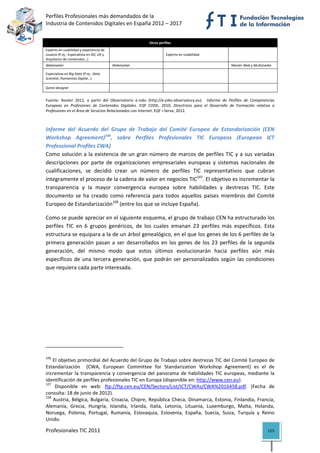 Perfiles Profesionales más demandados de la                                                                         
Industria de Contenidos Digitales en España 2012 – 2017 


                                                               Otros perfiles 
Experto en usabilidad y experiencia de 
usuario (P.ej.: Especialista en XD, UX y                                  Experto en Usabilidad                
Arquitecto de contenidos…) 
Webmaster                                         Webmaster                                                   Master Web y Multimedia 

Especialista en Big Data (P.ej.: Data 
                                                                                                                
Scientist, Humanista Digital…) 

Game designer                                                                                                  
 
Fuente:  Rooter  2012,  a  partir  del  Observatorio  e‐Jobs  (http://e‐jobs‐observatory.eu).    Informe  de  Perfiles  de  Competencias 
Europeas  en  Profesiones  de  Contenidos  Digitales.  EQF  CODE,  2010;  Directrices  para  el  Desarrollo  de  Formación  relativa  a 
Profesiones en el Área de Servicios Relacionados con Internet. EQF i‐Serve, 2012. 



Informe  del  Acuerdo  del  Grupo  de  Trabajo  del  Comité  Europeo  de  Estandarización  (CEN 
Workshop  Agreement)106,  sobre  Perfiles  Profesionales  TIC  Europeos  (European  ICT 
Professional Profiles CWA)
Como  solución  a  la  existencia  de  un  gran  número  de  marcos  de  perfiles  TIC  y  a  sus  variadas 
descripciones  por  parte  de  organizaciones  empresariales  europeas  y  sistemas  nacionales  de 
cualificaciones,  se  decidió  crear  un  número  de  perfiles  TIC  representativos  que  cubran 
íntegramente el proceso de la cadena de valor en negocios TIC107. El objetivo es incrementar la 
transparencia  y  la  mayor  convergencia  europea  sobre  habilidades  y  destrezas  TIC.  Este 
documento  se  ha  creado  como  referencia  para  todos  aquellos  países  miembros  del  Comité 
Europeo de Estandarización108 (entre los que se incluye España). 

Como se puede apreciar en el siguiente esquema, el grupo de trabajo CEN ha estructurado los 
perfiles  TIC  en  6  grupos  genéricos,  de  los  cuales  emanan  23  perfiles  más  específicos.  Esta 
estructura se equipara a la de un árbol genealógico, en el que los genes de los 6 perfiles de la 
primera  generación  pasan  a  ser  desarrollados  en  los  genes  de  los  23  perfiles  de  la  segunda 
generación,  del  mismo  modo  que  estos  últimos  evolucionarán  hacia  perfiles  aún  más 
específicos  de  una  tercera  generación,  que  podrán  ser  personalizados  según  las  condiciones 
que requiera cada parte interesada. 

                                                           




                                                            
106
     El objetivo primordial del Acuerdo del Grupo de Trabajo sobre destrezas TIC del Comité Europeo de 
Estandarización    (CWA,  European  Committee  for  Standarization  Workshop  Agreement)  es  el  de 
incrementar  la  transparencia  y  convergencia  del  panorama  de  habilidades  TIC  europeas,  mediante  la 
identificación de perfiles profesionales TIC en Europa (disponible en: http://www.cen.eu). 
107
      Disponible  en  web:  ftp://ftp.cen.eu/CEN/Sectors/List/ICT/CWAs/CWA%2016458.pdf.  (Fecha  de 
consulta: 18 de junio de 2012). 
108
      Austria,  Bélgica,  Bulgaria,  Croacia,  Chipre,  República  Checa,  Dinamarca,  Estonia,  Finlandia,  Francia, 
Alemania,  Grecia,  Hungría,  Islandia,  Irlanda,  Italia,  Letonia,  Lituania,  Luxemburgo,  Malta,  Holanda, 
Noruega,  Polonia,  Portugal,  Rumanía,  Eslovaquia,  Eslovenia,  España,  Suecia,  Suiza,  Turquía  y  Reino 
Unido. 

Profesionales TIC 2011                                                                                                              115 
 