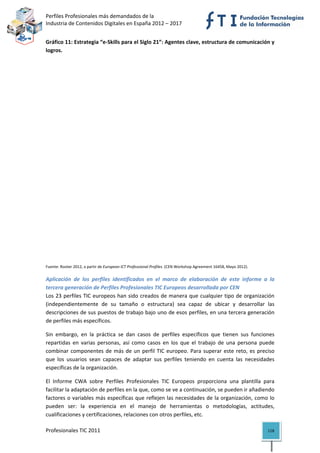 Perfiles Profesionales más demandados de la                                                                
Industria de Contenidos Digitales en España 2012 – 2017 


Gráfico 11: Estrategia “e‐Skills para el Siglo 21”: Agentes clave, estructura de comunicación y 
logros. 




Fuente: Rooter 2012, a partir de European ICT Professional Profiles. (CEN Workshop Agreement 16458, Mayo 2012). 


Aplicación  de  los  perfiles  identificados  en  el  marco  de  elaboración  de  este  informe  a  la 
tercera generación de Perfiles Profesionales TIC Europeos desarrollada por CEN
Los 23 perfiles TIC europeos han sido creados de manera que  cualquier tipo de organización 
(independientemente  de  su  tamaño  o  estructura)  sea  capaz  de  ubicar  y  desarrollar  las 
descripciones de sus puestos de trabajo bajo uno de esos perfiles, en una tercera generación 
de perfiles más específicos. 

Sin  embargo,  en  la  práctica  se  dan  casos  de  perfiles  específicos  que  tienen  sus  funciones 
repartidas  en  varias  personas,  así  como  casos  en  los  que  el  trabajo  de  una  persona  puede 
combinar  componentes  de  más  de  un  perfil  TIC  europeo.  Para  superar  este  reto,  es  preciso 
que  los  usuarios  sean  capaces  de  adaptar  sus  perfiles  teniendo  en  cuenta  las  necesidades 
específicas de la organización. 

El  Informe  CWA  sobre  Perfiles  Profesionales  TIC  Europeos  proporciona  una  plantilla  para 
facilitar la adaptación de perfiles en la que, como se ve a continuación, se pueden ir añadiendo 
factores o variables más específicas que reflejen las necesidades de la organización, como lo 
pueden  ser:  la  experiencia  en  el  manejo  de  herramientas  o  metodologías,  actitudes, 
cualificaciones y certificaciones, relaciones con otros perfiles, etc. 

Profesionales TIC 2011                                                                                             118 
 