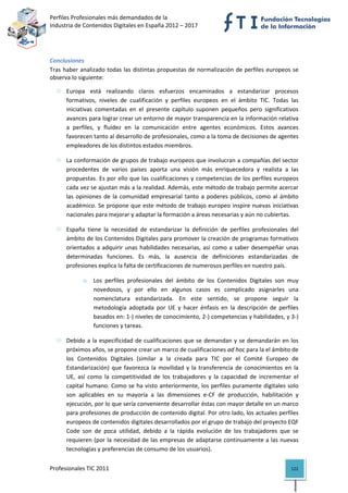 Perfiles Profesionales más demandados de la                                            
Industria de Contenidos Digitales en España 2012 – 2017 


 

Conclusiones 
Tras haber analizado todas las distintas propuestas de normalización de perfiles europeos se 
observa lo siguiente: 

      Europa  está  realizando  claros  esfuerzos  encaminados  a  estandarizar  procesos 
      formativos,  niveles  de  cualificación  y  perfiles  europeos  en  el  ámbito  TIC.  Todas  las 
      iniciativas  comentadas  en  el  presente  capítulo  suponen  pequeños  pero  significativos 
      avances para lograr crear un entorno de mayor transparencia en la información relativa 
      a  perfiles,  y  fluidez  en  la  comunicación  entre  agentes  económicos.  Estos  avances 
      favorecen tanto al desarrollo de profesionales, como a la toma de decisiones de agentes 
      empleadores de los distintos estados miembros.  

      La conformación de grupos de trabajo europeos que involucran a compañías del sector 
      procedentes  de  varios  países  aporta  una  visión  más  enriquecedora  y  realista  a  las 
      propuestas. Es por ello que las cualificaciones y competencias de los perfiles europeos 
      cada vez se ajustan más a la realidad. Además, este método de trabajo permite acercar 
      las  opiniones  de  la  comunidad  empresarial  tanto  a  poderes  públicos,  como  al  ámbito 
      académico. Se propone que este método de trabajo europeo inspire nuevas iniciativas 
      nacionales para mejorar y adaptar la formación a áreas necesarias y aún no cubiertas. 

      España  tiene  la  necesidad  de  estandarizar  la  definición  de  perfiles  profesionales  del 
      ámbito de los Contenidos Digitales para promover la creación de programas formativos 
      orientados  a  adquirir  unas  habilidades  necesarias,  así  como  a  saber  desempeñar  unas 
      determinadas  funciones.  Es  más,  la  ausencia  de  definiciones  estandarizadas  de 
      profesiones explica la falta de certificaciones de numerosos perfiles en nuestro país. 

            o    Los  perfiles  profesionales  del  ámbito  de  los  Contenidos  Digitales  son  muy 
                 novedosos,  y  por  ello  en  algunos  casos  es  complicado  asignarles  una 
                 nomenclatura  estandarizada.  En  este  sentido,  se  propone  seguir  la 
                 metodología  adoptada  por  UE  y  hacer  énfasis  en  la  descripción  de  perfiles 
                 basados en: 1‐) niveles de conocimiento, 2‐) competencias y habilidades, y 3‐) 
                 funciones y tareas. 

      Debido  a  la  especificidad  de  cualificaciones  que  se  demandan  y  se  demandarán  en  los 
      próximos años, se propone crear un marco de cualificaciones ad hoc para la el ámbito de 
      los  Contenidos  Digitales  (similar  a  la  creada  para  TIC  por  el  Comité  Europeo  de 
      Estandarización)  que  favorezca  la  movilidad  y  la  transferencia  de  conocimientos  en  la 
      UE,  así  como  la  competitividad  de  los  trabajadores  y  la  capacidad  de  incrementar  el 
      capital  humano. Como se  ha visto anteriormente, los perfiles puramente digitales solo 
      son  aplicables  en  su  mayoría  a  las  dimensiones  e‐CF  de  producción,  habilitación  y 
      ejecución, por lo que sería conveniente desarrollar éstas con mayor detalle en un marco 
      para profesiones de producción de contenido digital. Por otro lado, los actuales perfiles 
      europeos de contenidos digitales desarrollados por el grupo de trabajo del proyecto EQF 
      Code  son  de  poca  utilidad,  debido  a  la  rápida  evolución  de  los  trabajadores  que  se 
      requieren (por la necesidad de las empresas de adaptarse continuamente a las nuevas 
      tecnologías y preferencias de consumo de los usuarios). 


Profesionales TIC 2011                                                                             122 
 