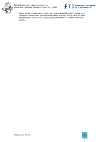 Perfiles Profesionales más demandados de la                                   
Industria de Contenidos Digitales en España 2012 – 2017 


      España aún participa de manera tímida en los programas de la Comisión Europea, por lo 
      que se propone una mayor involucración de agentes españoles a fin de lograr una mejor 
      comprensión de las tendencias y otras iniciativas nacionales en el área de contenidos 
      digitales.                                




Profesionales TIC 2011                                                                   123 
 