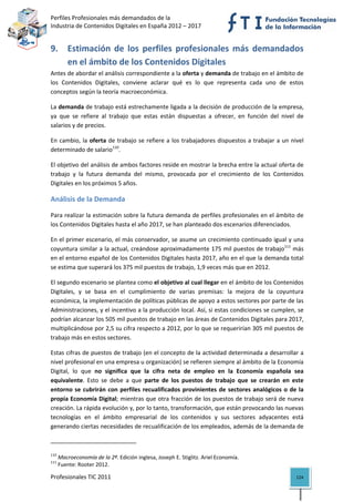 Perfiles Profesionales más demandados de la                                                   
Industria de Contenidos Digitales en España 2012 – 2017 


9. Estimación  de  los  perfiles  profesionales  más  demandados 
   en el ámbito de los Contenidos Digitales 
Antes de abordar el análisis correspondiente a la oferta y demanda de trabajo en el ámbito de 
los  Contenidos  Digitales,  conviene  aclarar  qué  es  lo  que  representa  cada  uno  de  estos 
conceptos según la teoría macroeconómica.  

La demanda de trabajo está estrechamente ligada a la decisión de producción de la empresa, 
ya  que  se  refiere  al  trabajo  que  estas  están  dispuestas  a  ofrecer,  en  función  del  nivel  de 
salarios y de precios.  

En  cambio,  la  oferta  de  trabajo  se  refiere  a  los  trabajadores  dispuestos  a  trabajar  a  un  nivel 
determinado de salario110. 

El objetivo del análisis de ambos factores reside en mostrar la brecha entre la actual oferta de 
trabajo  y  la  futura  demanda  del  mismo,  provocada  por  el  crecimiento  de  los  Contenidos 
Digitales en los próximos 5 años. 

Análisis de la Demanda 

Para realizar la estimación sobre la futura demanda de perfiles profesionales en el ámbito de 
los Contenidos Digitales hasta el año 2017, se han planteado dos escenarios diferenciados. 

En el primer escenario, el más conservador, se asume un crecimiento continuado igual y una 
coyuntura similar a la actual, creándose aproximadamente 175 mil puestos de trabajo111 más 
en el entorno español de los Contenidos Digitales hasta 2017, año en el que la demanda total 
se estima que superará los 375 mil puestos de trabajo, 1,9 veces más que en 2012.  

El segundo escenario se plantea como el objetivo al cual llegar en el ámbito de los Contenidos 
Digitales,  y  se  basa  en  el  cumplimiento  de  varias  premisas:  la  mejora  de  la  coyuntura 
económica, la implementación de políticas públicas de apoyo a estos sectores por parte de las 
Administraciones, y el incentivo a la producción local. Así, si estas condiciones se cumplen, se 
podrían alcanzar los 505 mil puestos de trabajo en las áreas de Contenidos Digitales para 2017, 
multiplicándose por 2,5 su cifra respecto a 2012, por lo que se requerirían 305 mil puestos de 
trabajo más en estos sectores. 

Estas cifras de puestos de trabajo (en el concepto de la actividad determinada a desarrollar a 
nivel profesional en una empresa u organización) se refieren siempre al ámbito de la Economía 
Digital,  lo  que  no  significa  que  la  cifra  neta  de  empleo  en  la  Economía  española  sea 
equivalente.  Esto  se  debe  a  que  parte  de  los  puestos  de  trabajo  que  se  crearán  en  este 
entorno  se  cubrirán  con  perfiles  recualificados  provinientes  de  sectores  analógicos  o  de  la 
propia Economía Digital; mientras que otra fracción de los puestos de trabajo será de nueva 
creación. La rápida evolución y, por lo tanto, transformación, que están provocando las nuevas 
tecnologías  en  el  ámbito  empresarial  de  los  contenidos  y  sus  sectores  adyacentes  está 
generando ciertas necesidades de recualificación de los empleados, además de la demanda de 

                                                            
110
       Macroeconomía de la 2ª. Edición inglesa, Joseph E. Stiglitz. Ariel Economía. 
111
       Fuente: Rooter 2012. 

Profesionales TIC 2011                                                                                     124 
 