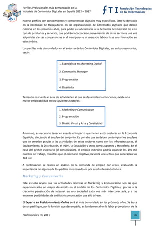 Perfiles Profesionales más demandados de la                                                
Industria de Contenidos Digitales en España 2012 – 2017 


nuevos perfiles con conocimientos y competencias digitales muy específicos. Esto ha derivado 
en  la  necesidad  de  trabajadores  en  las  organizaciones  de  Contenidos  Digitales  que  deben 
cubrirse en los próximos años, para poder así adelantarse a la demanda del mercado de este 
tipo de productos y servicios, que podrán incorporarse provenientes de otros sectores una vez 
adquiridas  ciertas  competencias  o  al  incorporarse  al  mercado  laboral  tras  una  formación  en 
este ámbito. 

Los perfiles más demandados en el entorno de los Contenidos Digitales, en ambos escenarios, 
serán:  

 
                                  1. Especialista en Marketing Digital  

 
                                  2. Community Manager 
 
                                  3. Programador 
 
                                  4. Diseñador 
 

Teniendo en cuenta el área de actividad en el que se desarrollan las funciones, existe una 
mayor empleabilidad en los siguientes sectores:  
 
 
                                    1. Marketing y Comunicación 
 
                                    2. Programación 
 
                                    3. Diseño Visual y Arte y Creatividad
 
 
Asimismo, es necesario tener en cuenta el impacto que tienen estos sectores en la Economía 
Española, afectando al empleo del conjunto. Es por ello que se deben contemplar los empleos 
que  se  crearían  gracias  a  las  actividades  de  estos  sectores  como  son  las  Infraestructuras,  el 
Equipamiento, la Distribución, el I+D+i, la Educación y otros como Juguetes u Hostelería. En el 
caso  del  primer  escenario  (el  conservador),  el  empleo  indirecto  podría  alcanzar  los  195  mil 
puestos de trabajo, mientras que el escenario objetivo presenta unas cifras que superarían los 
263 mil. 

A  continuación  se  realiza  un  análisis  de  la  demanda  de  empleo  por  áreas,  evaluando  la 
importancia de algunos de los perfiles más novedosos por su alta demanda futura. 

Marketing y Comunicación 

Este  estudio  revela  que  las  actividades  relativas  al  Marketing  y  Comunicación  son  las  que 
experimentarán  un  mayor  desarrollo  en  el  ámbito  de  los  Contenidos  Digitales,  gracias  a  la 
creciente  penetración  de  Internet  en  una  sociedad  cada  vez  más  interconectada,  y  a  las 
enormes posibilidades de análisis y comunicación que ello ofrece.  

El Experto en Posicionamiento Online será el más demandado en los próximos años. Se trata 
de un perfil que, por la función que desempeña, es fundamental en la labor promocional de la 

Profesionales TIC 2011                                                                                  125 
 