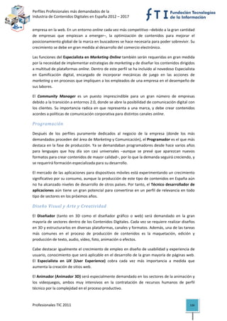 Perfiles Profesionales más demandados de la                                               
Industria de Contenidos Digitales en España 2012 – 2017 


empresa en la web. En un entorno online cada vez más competitivo –debido a la gran cantidad 
de  empresas  que  empiezan  a  emerger–,  la  optimización  de  contenidos  para  mejorar  el 
posicionamiento global de la marca en buscadores se hace necesaria para poder sobrevivir. Su 
crecimiento se debe en gran medida al desarrollo del comercio electrónico. 

Las funciones del Especialista en Marketing Online también serán requeridas en gran medida 
por la necesidad de implementar estrategias de marketing y de diseñar los contenidos dirigidos 
a multitud de plataformas online. Dentro de este perfil se ha incluido al novedoso Especialista 
en  Gamificación  digital,  encargado  de  incorporar  mecánicas  de  juego  en  las  acciones  de 
marketing y en procesos que impliquen a los empleados de una empresa en el desempeño de 
sus labores. 

El  Community  Manager  es  un  puesto  imprescindible  para  un  gran  número  de  empresas 
debido a la transición a entornos 2.0, donde se abre la posibilidad de comunicación digital con 
los  clientes.  Su  importancia  radica  en  que  representa  a  una  marca,  y  debe  crear  contenidos 
acordes a políticas de comunicación corporativa para distintos canales online. 

Programación 

Después  de  los  perfiles  puramente  dedicados  al  negocio  de  la  empresa  (donde  los  más 
demandados proceden del área de Marketing y Comunicación), el Programador es el que más 
destaca en la fase de producción. Ya se demandaban programadores desde hace varios años 
para  lenguajes  que  hoy  día  son  casi  universales  –aunque  se  prevé  que  aparezcan  nuevos 
formatos para crear contenidos de mayor calidad–, por lo que la demanda seguirá creciendo, y 
se requerirá formación especializada para su desarrollo. 

El mercado de las aplicaciones para dispositivos móviles está experimentando un crecimiento 
significativo por su consumo, aunque la producción de este tipo de contenidos en España aún 
no ha alcanzado niveles de desarrollo de otros países. Por tanto, el Técnico desarrollador de 
aplicaciones  aún  tiene  un  gran  potencial  para  convertirse  en  un  perfil  de  relevancia  en  todo 
tipo de sectores en los próximos años. 

Diseño Visual y Arte y Creatividad 

El  Diseñador  (tanto  en  3D  como  el  diseñador  gráfico  o  web)  será  demandado  en  la  gran 
mayoría de sectores dentro de los Contenidos Digitales. Cada vez se requiere realizar diseños 
en 3D y estructurarlos en diversas plataformas, canales y formatos. Además, una de las tareas 
más  comunes  en  el  proceso  de  producción  de  contenidos  es  la  maquetación,  edición  y 
producción de texto, audio, vídeo, foto, animación o efectos. 

Cabe destacar igualmente el crecimiento de empleo en diseño de usabilidad y experiencia de 
usuario, conocimiento que será aplicable en el desarrollo de la gran mayoría de páginas web. 
El  Especialista  en  UX  (User  Experience)  cobra  cada  vez  más  importancia  a  medida  que 
aumenta la creación de sitios web. 

El Animador (Animador 3D) será especialmente demandado en los sectores de la animación y 
los  videojuegos,  ambos  muy  intensivos  en  la  contratación  de  recursos  humanos  de  perfil 
técnico por la complejidad en el proceso productivo. 



Profesionales TIC 2011                                                                                 126 
 
