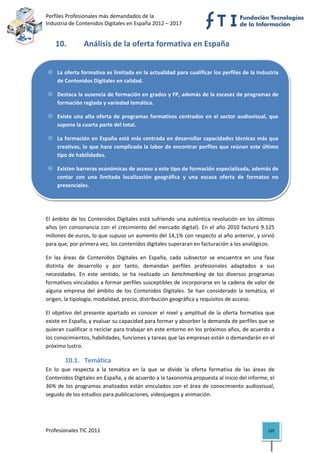 Perfiles Profesionales más demandados de la                                               
Industria de Contenidos Digitales en España 2012 – 2017 


    10.          Análisis de la oferta formativa en España 


     La oferta formativa es limitada en la actualidad para cualificar los perfiles de la Industria 
     de Contenidos Digitales en calidad. 

     Destaca la ausencia de formación en grados y FP, además de la escasez de programas de 
     formación reglada y variedad temática. 

     Existe  una  alta  oferta  de  programas  formativos  centrados  en  el  sector  audiovisual,  que 
     supone la cuarta parte del total.  

     La formación en España está más centrada en desarrollar capacidades técnicas más que 
     creativas, lo  que  hace complicada la labor de encontrar perfiles que reúnan este último 
     tipo de habilidades.  

     Existen barreras económicas de acceso a este tipo de formación especializada, además de 
     contar  con  una  limitada  localización  geográfica  y  una  escasa  oferta  de  formatos  no 
     presenciales.  


 

El  ámbito  de  los  Contenidos  Digitales  está  sufriendo  una  auténtica  revolución  en  los  últimos 
años  (en  consonancia  con  el  crecimiento  del  mercado  digital).  En  el  año  2010  facturó  9.125 
millones de euros, lo que supuso un aumento del 14,1% con respecto al año anterior, y sirvió 
para que, por primera vez, los contenidos digitales superaran en facturación a los analógicos.  

En  las  áreas  de  Contenidos  Digitales  en  España,  cada  subsector  se  encuentra  en  una  fase 
distinta  de  desarrollo  y  por  tanto,  demandan  perfiles  profesionales  adaptados  a  sus 
necesidades.  En  este  sentido,  se  ha  realizado  un  benchmarking  de  los  diversos  programas 
formativos vinculados a formar perfiles susceptibles de incorporarse en la cadena de valor de 
alguna  empresa  del  ámbito  de  los  Contenidos  Digitales.  Se  han  considerado  la  temática,  el 
origen, la tipología, modalidad, precio, distribución geográfica y requisitos de acceso.  

El  objetivo  del  presente  apartado  es  conocer  el  nivel  y  amplitud  de  la  oferta  formativa  que 
existe en España, y evaluar su capacidad para formar y absorber la demanda de perfiles que se 
quieran cualificar o reciclar para trabajar en este entorno en los próximos años, de acuerdo a 
los conocimientos, habilidades, funciones y tareas que las empresas están o demandarán en el 
próximo lustro. 

         10.1. Temática 
En  lo  que  respecta  a  la  temática  en  la  que  se  divide  la  oferta  formativa  de  las  áreas  de 
Contenidos Digitales en España, y de acuerdo a la taxonomía propuesta al inicio del informe, el 
36%  de  los  programas  analizados  están  vinculados  con  el  área  de  conocimiento  audiovisual, 
seguido de los estudios para publicaciones, videojuegos y animación. 

 


Profesionales TIC 2011                                                                                 129 
 