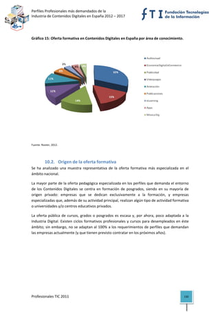 Perfiles Profesionales más demandados de la                                               
Industria de Contenidos Digitales en España 2012 – 2017 


 

Gráfico 15: Oferta formativa en Contenidos Digitales en España por área de conocimiento. 




                                                                                                           
Fuente: Rooter, 2012. 

 


          10.2. Origen de la oferta formativa 
Se  ha  analizado  una  muestra  representativa  de  la  oferta  formativa  más  especializada  en  el 
ámbito nacional.  

La mayor parte de la oferta pedagógica especializada en los perfiles que demanda el entorno 
de  los  Contenidos  Digitales  se  centra  en  formación  de  posgrados,  siendo  en  su  mayoría  de 
origen  privado:  empresas  que  se  dedican  exclusivamente  a  la  formación,  y  empresas 
especializadas que, además de su actividad principal, realizan algún tipo de actividad formativa 
o universidades y/o centros educativos privados. 

La  oferta  pública  de  cursos,  grados  o  posgrados  es  escasa  y,  por  ahora,  poco  adaptada  a  la 
Industria  Digital.  Existen  ciclos  formativos  profesionales  y  cursos  para  desempleados  en  éste 
ámbito; sin embargo, no se adaptan al 100% a los requerimientos de perfiles que demandan 
las empresas actualmente (y que tienen previsto contratar en los próximos años). 

                                     




Profesionales TIC 2011                                                                                 130 
 
