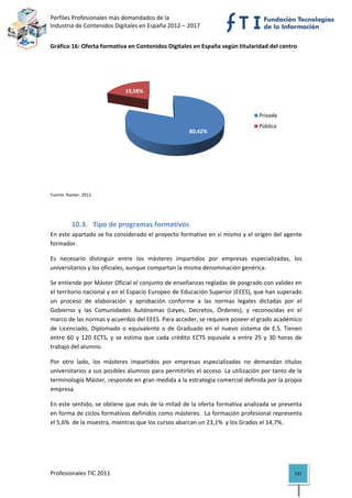 Perfiles Profesionales más demandados de la                                                
Industria de Contenidos Digitales en España 2012 – 2017 


Gráfico 16: Oferta formativa en Contenidos Digitales en España según titularidad del centro  




                               19,58%



                                                                                         Privada
                                                                                         Pública
                                                           80,42%




                                                                                                    
Fuente: Rooter, 2012. 


                                                      

          10.3. Tipo de programas formativos 
En este apartado se ha considerado el proyecto formativo en sí mismo y el origen del agente 
formador. 

Es  necesario  distinguir  entre  los  másteres  impartidos  por  empresas  especializadas,  los 
universitarios y los oficiales, aunque compartan la misma denominación genérica. 

Se entiende por Máster Oficial el conjunto de enseñanzas regladas de posgrado con validez en 
el territorio nacional y en el Espacio Europeo de Educación Superior (EEES), que han superado 
un  proceso  de  elaboración  y  aprobación  conforme  a  las  normas  legales  dictadas  por  el 
Gobierno  y  las  Comunidades  Autónomas  (Leyes,  Decretos,  Órdenes),  y  reconocidas  en  el 
marco de las normas y acuerdos del EEES. Para acceder, se requiere poseer el grado académico 
de  Licenciado,  Diplomado  o  equivalente  o  de  Graduado  en  el  nuevo  sistema  de  E.S.  Tienen 
entre  60  y  120  ECTS,  y  se  estima  que  cada  crédito  ECTS  equivale  a  entre  25  y  30  horas  de 
trabajo del alumno.   

Por  otro  lado,  los  másteres  impartidos  por  empresas  especializadas  no  demandan  títulos 
universitarios a sus posibles alumnos para permitirles el acceso. La utilización por tanto de la 
terminología Máster, responde en gran medida a la estrategia comercial definida por la propia 
empresa. 

En este sentido, se obtiene que más de la mitad de la oferta formativa analizada se presenta 
en forma de ciclos formativos definidos como másteres.  La formación profesional representa 
el 5,6%  de la muestra, mientras que los cursos abarcan un 23,1%  y los Grados el 14,7%.  

 

 


Profesionales TIC 2011                                                                                  131 
 