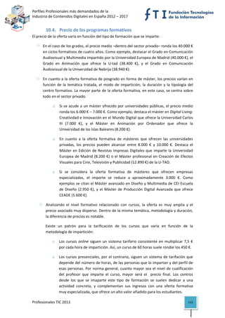 Perfiles Profesionales más demandados de la                                               
Industria de Contenidos Digitales en España 2012 – 2017 


        10.4. Precio de los programas formativos 
El precio de la oferta varía en función del tipo de formación que se imparte: 

      En el caso de los grados, el precio medio –dentro del sector privado– ronda los 40.000 € 
      en ciclos formativos de cuatro años. Como ejemplo, destacar el Grado en Comunicación 
      Audiovisual y Multimedia impartido por la Universidad Europea de Madrid (40.000 €), el 
      Grado  en  Animación  que  ofrece  la  U‐tad  (38.400  €),  y  el  Grado  en  Comunicación 
      Audiovisual de la Universidad de Nebrija (38.940 €).  

      En cuanto a la oferta formativa de posgrado en forma de máster, los precios varían en 
      función  de  la  temática  tratada,  el  modo  de  impartición,  la  duración  y  la  tipología  del 
      centro formativo. La mayor parte de la oferta formativa, en este caso, se centra sobre 
      todo en el sector privado.  

            o    Si se acude a un máster ofrecido por universidades públicas, el precio medio 
                 ronda los 6.000 € – 7.000 €. Como ejemplo, destaca el máster en Digital Living: 
                 Creatividad e Innovación en el Mundo Digital que ofrece la Universidad Carlos 
                 III  (7.000  €),  y  el  Máster  en  Animación  por  Ordenador  que  ofrece  la 
                 Universidad de las Islas Baleares (8.200 €).  

            o    En  cuanto  a  la  oferta  formativa  de  másteres  que  ofrecen  las  universidades 
                 privadas,  los  precios  pueden  alcanzar  entre  8.000  €  y  10.000  €.  Destaca  el 
                 Máster  en  Edición  de  Revistas  Impresas  Digitales  que  imparte  la  Universidad 
                 Europea  de  Madrid  (8.200  €)  o  el  Máster  profesional  en  Creación  de  Efectos 
                 Visuales para Cine, Televisión y Publicidad (12.890 €) de la U‐TAD. 

            o   Si  se  considera  la  oferta  formativa  de  másteres  que  ofrecen  empresas 
                especializadas,  el  importe  se  reduce  a  aproximadamente  3.000  €.  Como 
                ejemplos se citan el Máster avanzado en Diseño y Multimedia de CEI Escuela 
                de  Diseño  (2.950  €),  y  el  Máster  de  Producción  Digital  Avanzada  que  ofrece 
                CEADE (5.600 €). 

        Analizando  el  nivel  formativo  relacionado  con  cursos,  la  oferta  es  muy  amplia  y  el 
        precio asociado muy disperso. Dentro de la misma temática, metodología y duración, 
        la diferencia de precios es notable. 

        Existe  un  patrón  para  la  tarificación  de  los  cursos  que  varía  en  función  de  la 
        metodología de impartición: 

            o   Los  cursos  online  siguen  un  sistema  tarifario  consistente  en  multiplicar  7,5  € 
                por cada hora de impartición. Así, un curso de 60 horas suele rondar los 450 €.  

            o   Los  cursos  presenciales,  por  el  contrario,  siguen  un  sistema  de  tarifación  que 
                depende del número de horas, de las personas que lo impartan y del perfil de 
                esas  personas.  Por  norma  general,  cuanto  mayor  sea  el  nivel  de  cualificación 
                del  profesor  que  imparte  el  curso,  mayor  será  el    precio  final.  Los  centros 
                desde  los  que  se  imaparte  este  tipo  de  formación  se  suelen  dedicar  a  una 
                actividad  concreta,  y  complementan  sus  ingresos  con  una  oferta  formativa 
                muy especializada, que ofrece un alto valor añadido para los estudiantes.  

Profesionales TIC 2011                                                                                 133 
 