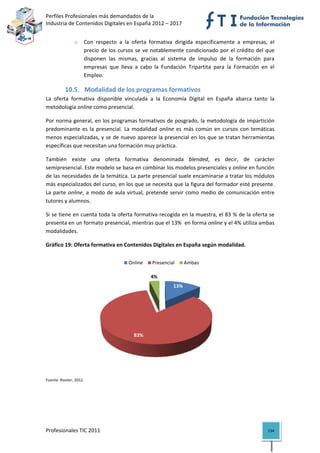 Perfiles Profesionales más demandados de la                                                 
Industria de Contenidos Digitales en España 2012 – 2017 


                o    Con  respecto  a  la  oferta  formativa  dirigida  específicamente  a  empresas,  el 
                     precio  de  los  cursos  se  ve  notablemente  condicionado  por  el  crédito  del  que 
                     disponen  las  mismas,  gracias  al  sistema  de  impulso  de  la  formación  para 
                     empresas  que  lleva  a  cabo  la  Fundación  Tripartita  para  la  Formación  en  el 
                     Empleo.  

          10.5. Modalidad de los programas formativos 
La  oferta  formativa  disponible  vinculada  a  la  Economía  Digital  en  España  abarca  tanto  la 
metodología online como presencial.  

Por norma general, en los programas formativos de posgrado, la metodología de impartición 
predominante  es  la  presencial.  La  modalidad  online  es  más  común  en  cursos  con  temáticas 
menos especializadas, y se de nuevo aparece la presencial en los que se tratan herramientas 
específicas que necesitan una formación muy práctica. 

También  existe  una  oferta  formativa  denominada  blended,  es  decir,  de  carácter 
semipresencial. Este modelo se basa en combinar los modelos presenciales y online en función 
de las necesidades de la temática. La parte presencial suele encaminarse a tratar los módulos 
más especializados del curso, en los que se necesita que la figura del formador esté presente. 
La  parte  online,  a  modo  de  aula  virtual,  pretende  servir  como  medio  de  comunicación  entre  
tutores y alumnos.  

Si se tiene en cuenta toda la oferta formativa recogida en la muestra, el 83 % de la oferta se 
presenta en un formato presencial, mientras que el 13%  en forma online y el 4% utiliza ambas 
modalidades. 

Gráfico 19: Oferta formativa en Contenidos Digitales en España según modalidad. 


                                         Online     Presencial      Ambas

                                                   4%
                                                              13%




                                           83%




                                                                                                     
Fuente: Rooter, 2012. 


                                                         




Profesionales TIC 2011                                                                                   134 
 