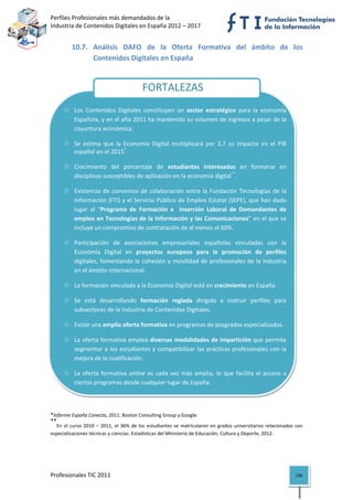 Perfiles Profesionales más demandados de la                                                                  
Industria de Contenidos Digitales en España 2012 – 2017 


          10.7. Análisis  DAFO  de  la  Oferta  Formativa  del  ámbito  de  los 
                Contenidos Digitales en España 
  

 
                                               FORTALEZAS
 

            Los  Contenidos  Digitales  constituyen  un  sector  estratégico  para  la  economía 
            Española, y en el año 2011 ha mantenido su volumen de ingresos a pesar de la 
            coyuntura económica. 

            Se  estima  que  la  Economía  Digital  multiplicará  por  2,7  su  impacto  en  el  PIB 
            español en el 2015*. 
 
            Crecimiento  del  porcentaje  de  estudiantes  interesados  en  formarse  en 
            disciplinas susceptibles de aplicación en la economía digital**. 
            Existencia  de  convenios  de  colaboración  entre  la  Fundación  Tecnologías  de  la 
            Información (FTI) y el Servicio Público de Empleo Estatal (SEPE), que han dado 
 
            lugar  al  “Programa  de  Formación  e    Inserción  Laboral  de  Demandantes  de 
            empleo en Tecnologías de la Información y las Comunicaciones” en el que se 
            incluye un compromiso de contratación de al menos el 60%. 
 
            Participación  de  asociaciones  empresariales  españolas  vinculadas  con  la 
            Economía  Digital  en  proyectos  europeos  para  la  promoción  de  perfiles 
            digitales, fomentando la cohesión y movilidad de profesionales de la Industria 
 
            en el ámbito internacional. 
 
            La formación vinculada a la Economía Digital está en crecimiento en España. 
 
            Se  está  desarrollando  formación  reglada  dirigida  a  instruir  perfiles  para 
            subsectores de la Industria de Contenidos Digitales. 

            Existe una amplia oferta formativa en programas de posgrados especializados. 

            La oferta formativa emplea diversas modalidades de impartición que permite 
            segmentar a los estudiantes y compatibilizar las prácticas profesionales con la 
            mejora de la cualificación. 
            La  oferta  formativa  online  es  cada  vez  más  amplia,  lo  que  facilita  el  acceso  a 
            ciertos programas desde cualquier lugar de España. 

 

*Informe España Conecta, 2011. Boston Consulting Group y Google.  
**
   En  el  curso  2010  –  2011,  el  36%  de  los  estudiantes  se  matricularon  en  grados  universitarios  relacionados  con 
especializaciones técnicas y ciencias. Estadísticas del Ministerio de Educación, Cultura y Deporte, 2012. 
                                            




Profesionales TIC 2011                                                                                                      136 
 