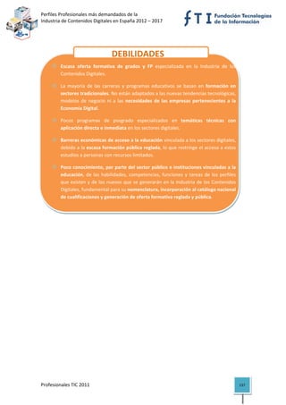 Perfiles Profesionales más demandados de la                                            
Industria de Contenidos Digitales en España 2012 – 2017 


                                   


                                      DEBILIDADES
         Escasa  oferta  formativa  de  grados  y  FP  especializada  en  la  Industria  de  los 
         Contenidos Digitales. 

         La  mayoría  de  las  carreras  y  programas  educativos  se  basan  en  formación  en 
         sectores tradicionales. No están adaptados a las nuevas tendencias tecnológicas, 
         modelos  de  negocio  ni  a  las  necesidades  de  las  empresas  pertenecientes  a  la 
         Economía Digital. 

         Pocos  programas  de  posgrado  especializados  en  temáticas  técnicas  con 
         aplicación directa e inmediata en los sectores digitales. 

         Barreras económicas de acceso a la educación vinculada a los sectores digitales, 
         debido a la escasa formación pública reglada, lo que restringe el acceso a estos 
         estudios a personas con recursos limitados.  

         Poco conocimiento, por parte del sector público e instituciones vinculadas a la 
         educación,  de  las  habilidades,  competencias,  funciones  y  tareas  de  los  perfiles 
         que existen y de los nuevos que se generarán en la Industria de los Contenidos 
         Digitales, fundamental para su nomenclatura, incorporación al catálogo nacional 
         de cualificaciones y generación de oferta formativa reglada y pública. 




Profesionales TIC 2011                                                                                137 
 