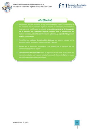 Perfiles Profesionales más demandados de la                                           
Industria de Contenidos Digitales en España 2012 – 2017 


 

 

 
                                      AMENAZAS 
        Persistencia del gap formativo de los profesionales en España, lo que obliga a 
        las  empresas  de  la  Economía  Digital  a  recurrir  al  extranjero  para  contratar 
                                  
        recursos mejor cualificados, generando un ecosistema sectorial de innovación 
        de  la  Industria  de  Contenidos  Digitales  adverso  para  la  implantación  de 
        nuevas empresas, atracción de inversiones y talento, y capacidad de generar 
        empleo a corto plazo 

        Posibilidad  de  exclusión  de  potenciales  talentos  que  quieran  trabajar  en  la 
        Industria Digital, al no existir formación pública reglada.  

        Retraso  en  el  desarrollo  tecnológico  y  de  negocio  de  la  Industria  de  los 
        Contenidos Digitales en España. 

        Concienciación  en  la  sociedad  ante  la  importancia  que  tiene  la  educación  en 
        nuevas tecnologías, y el impacto actual y futuro de la Economía Digital en todos 
        los ámbitos empresariales y personales. 




Profesionales TIC 2011                                                                            139 
 