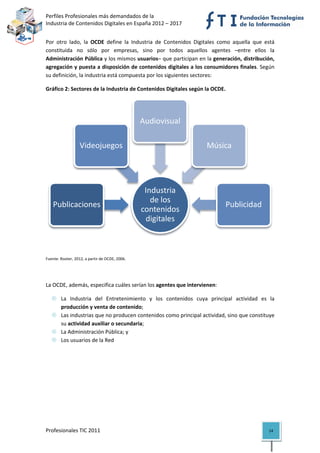 Perfiles Profesionales más demandados de la                                            
Industria de Contenidos Digitales en España 2012 – 2017 


Por  otro  lado,  la  OCDE  define  la  Industria  de  Contenidos  Digitales  como  aquella  que  está 
constituida  no  sólo  por  empresas,  sino  por  todos  aquellos  agentes  –entre  ellos  la 
Administración Pública y los mismos usuarios– que participan en la generación, distribución, 
agregación y puesta a disposición de contenidos digitales a los consumidores finales. Según 
su definición, la industria está compuesta por los siguientes sectores: 

Gráfico 2: Sectores de la Industria de Contenidos Digitales según la OCDE. 




                                                 Audiovisual

                   Videojuegos                                          Música




                                                  Industria 
                                                    de los 
    Publicaciones                                                               Publicidad
                                                 contenidos 
                                                  digitales
                                                                                                          

 

Fuente: Rooter, 2012, a partir de OCDE, 2006. 


 

La OCDE, además, especifica cuáles serían los agentes que intervienen: 

        La  Industria  del  Entretenimiento  y  los  contenidos  cuya  principal  actividad  es  la 
        producción y venta de contenido; 
        Las industrias que no producen contenidos como principal actividad, sino que constituye 
        su actividad auxiliar o secundaria; 
        La Administración Pública; y 
        Los usuarios de la Red 

                                            




Profesionales TIC 2011                                                                             14 
 