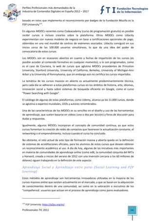 Perfiles Profesionales más demandados de la                                              
Industria de Contenidos Digitales en España 2012 – 2017 


basado en retos que implementa el reconocimiento por badges de la Fundación Mozilla es la 
P2P University113. 

En algunos MOOCs recientes como Codeacademy (curso de programación gratuito) es posible 
recibir  cursos  e  incluso  crearlos  sobre  la  plataforma.  Otros  MOOCs  como  Udacity 
experimentan  con  nuevos  modelos  de  negocio  en  base  a  certificaciones  opcionales  de  pago, 
obtenidos  en  una  red  mundial  de  centros  de  exámenes  asociados.  Udacity  consiguió  en  sus 
inicios  cerca  de  los  100.000  usuarios  simultáneos,  lo  que  da  una  idea  del  poder  de 
convocatoria de estos cursos. 

Los  MOOCs  son  en  ocasiones  abiertos  en  cuanto  a  fechas  de  impartición  de  los  cursos  (es 
posible acceder al contenido formativo en cualquier momento), o lo son programados, como 
es  el  caso  de  Coursera,  la  web  de  cursos  que  aglutina  MOOCs  procedentes  de  Princeton 
University,  Stanford  University,  University  of  California,  Berkeley,  University  of  Michigan‐Ann 
Arbor y la University of Pennsylvania, que sin embargo aún no certifica los cursos impartidos. 

La  temática  de  los  cursos  masivos  en  abierto  es  actualmente  predominantemente  técnica, 
pero cada día se adhieren a estas plataformas cursos en los ámbitos de historia, arte, idiomas, 
innovación  social  y  hasta  sobre  sistemas  de  búsqueda  eficiente  en  Google,  como  el  curso 
“Power Searching with Google”. 

El catálogo de algunas de estas plataformas, como Udemy, alcanza ya los 11.000 cursos, donde 
se aglutina a expertos mundiales, CEOs y autores renombrados.    

Una de las características de los MOOCs es su sencillez en el diseño y uso de las herramientas 
de aprendizaje, que suelen basarse en vídeos (uno o dos por lección) y foros de discusión para 
dudas y respuestas.  

Igualmente,  algunos  MOOCs  incorporan  el  concepto  de  comunidad  continua,  ya  que  estos 
cursos fomentan la creación de redes de contactos que favorecen la actualización constante, el 
networking o el emprendimiento, incluso cuando el curso ha concluido.  

No obstante, el reto actual de este tipo de formación masiva y abierta queda en la definición 
de sistemas de acreditaciones oficiales, para los alumnos de estos cursos que deseen obtener 
un reconocimiento académico al uso. A día de hoy, algunas de las iniciativas más importantes 
en materia de comunidades de aprendizaje online (como edX, la comunidad conjunta del MITx 
y Harvard, creada a inicios del verano de 2012 con una inversión cercana a los 60 millones de 
dólares) siguen trabajando en la definición de este aspecto. 

Aprendizaje  Social  y  Aprendizaje  entre  pares  (Social  Learning  and  P2P 
Learning) 

Estos  métodos  de  aprendizaje  son  herramientas  innovadoras  utilizadas  en  la  mayoría  de  los 
cursos masivos online que existen actualmente en el mercado, y que se basan en la adquisición 
de  conocimientos  dentro  de  una  comunidad,  así  como  en  la  valoración  o  escrutinio  de  los 
“compañerosE: usuarios que actúan en el proceso de aprendizaje como pares evaluadores.  

                                                            
113
       P2P University: https://p2pu.org/es/. 

Profesionales TIC 2011                                                                               141 
 