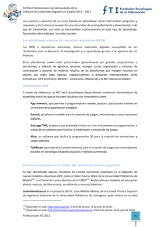 Perfiles Profesionales más demandados de la                                                  
Industria de Contenidos Digitales en España 2012 – 2017 


Los  usuarios  o  alumnos  de  un  curso  basado  en  aprendizaje  social  intercambian  preguntas  y 
respuesta, y los tutores se ocupan de una mera labor de acompañamiento y dinamización, más 
que  de  transmisión.  Los  roles  se  intercambian  continuamente  en  este  tipo  de  aprendizaje, 
favorecido sobre todo por  las redes sociales. 

Las plataformas abiertas de contenidos educativos (OERs) 

Los  OERs  o  repositorios  educativos,  ofrecen  materiales  digitales  susceptibles  de  ser 
reutilizados  para  la  docencia,  la  investigación  y  el  aprendizaje  gracias  a  la  apertura  de  sus 
licencias.  

Estas  plataformas  suelen  estar  patrocinadas  generalmente  por  grandes  corporaciones  o 
donaciones,  y  además  de  aglutinar  recursos,  recogen  cursos  organizados  y  sistemas  de 
contribución  o  buzones  de  material.  Muchas  de  las  plataformas  que  recogen  recursos  en 
abierto  son  sobre  todo  inglesas,  estadounidenses  o  proyectos  internacionales:  OCW 
Consortium, OER Commons, MERLOT , Connexions, Wikiversity y la MIT OpenCourseWare. 

Iniciativas en MIT 

A  modo  de  referencia,  el  MIT  está  actualmente  desarrollando  numerosas  herramientas  de 
eLearning, entre los que se incluyen iniciativas tan innovadoras como:  

           App  Inventor,  que  permite  a  programadores  noveles  producir  aplicaciones  móviles  en 
           un entorno de programación amigable. 

           Scratch, plataforma también para la creación de juegos, animaciones y otras creaciones 
           digitales. 

           StarLogo TNG, proyecto que pretende involucrar a los más jóvenes en programación, a 
           través de un software para facilitar la modelación y simulación de juegos. 

           Alice,  un  software  que  facilita  la  programación  3D  para  la  creación  de  animaciones  y 
           juegos digitales. 

           TaleBlazer (que aparecerá próximamente), para la creación de juegos para smartphones 
           basados en tecnología de geolocalización y realidad aumentada.   

 

Iniciativas españolas en el ámbito del aprendizaje masivo y gratuito 

Se  han  identificado  algunas  iniciativas  de  centros  formativos  españoles  en  la  adopción  de 
nuevos modelos educativos OER, como el Open Course Ware de la Universidad Politécnica de 
Madrid114, o el Portal de cursos abiertos de la UNED115. Ambas ofrecen modelos de educación 
abierta –esto es, de libre acceso, acreditación y recursos abiertos–. 

Lasmatematicas.es es el proyecto del Dr. Juan Medina Molina, de la Escuela Técnica Superior 
de  Ingeniería  Industrial  de  la  Universidad  Politécnica  de  Cartagena,  quien  ofrece  en  su  web 
                                                            
114
       Disponible en web: http://ocw.upm.es/. (Fecha de acceso: 12 de julio de 2012). 
115
       Disponible en web: http://ocw.innova.uned.es/ocwuniversia. (Fecha de acceso: 12 de julio de 2012). 

Profesionales TIC 2011                                                                                   142 
 
