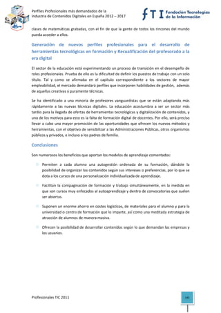 Perfiles Profesionales más demandados de la                                           
Industria de Contenidos Digitales en España 2012 – 2017 


clases de matemáticas grabadas, con el fin de que la gente de todos los rincones del mundo 
pueda acceder a ellos. 

Generación  de  nuevos  perfiles  profesionales  para  el  desarrollo  de 
herramientas tecnológicas en formación y Recualificación del profesorado a la 
era digital 

El sector de la educación está experimentando un proceso de transición en el desempeño de 
roles profesionales. Prueba de ello es la dificultad de definir los puestos de trabajo con un solo 
título.  Tal  y  como  se  afirmaba  en  el  capítulo  correspondiente  a  los  sectores  de  mayor 
empleabilidad, el mercado demandará perfiles que incorporen habilidades de gestión,  además 
de aquellas creativas y puramente técnicas.  

Se  ha  identificado  a  una  minoría  de  profesores  vanguardistas  que  se  están  adaptando  más 
rápidamente  a  las  nuevas  técnicas  digitales.  La  educación  acostumbra  a  ser  un  sector  más 
tardío para la llegada de ofertas de herramientas tecnológicas y digitalización de contenidos, y 
uno de los motivos para esto es la falta de formación digital de docentes. Por ello, será preciso 
llevar a cabo una  mayor  promoción de las oportunidades que ofrecen los nuevos métodos y 
herramientas, con el objetivo de sensibilizar a las Administraciones Públicas, otros organismos 
públicos y privados, e incluso a los padres de familia. 

Conclusiones 

Son numerosos los beneficios que aportan los modelos de aprendizaje comentados: 

      Permiten  a  cada  alumno  una  autogestión  ordenada  de  su  formación,  dándole  la 
      posibilidad de organizar los contenidos según sus intereses o preferencias, por lo que se 
      dota a los cursos de una personalización individualizada de aprendizaje. 

      Facilitan  la  compaginación  de  formación  y  trabajo  simultáneamente,  en  la  medida  en 
      que son cursos muy enfocados al autoaprendizaje y dentro de convocatorias que suelen 
      ser abiertas. 

      Suponen un enorme ahorro en costes logísticos, de materiales para el alumno y para la 
      universidad o centro de formación que lo imparte, así como una meditada estrategia de 
      atracción de alumnos de manera masiva. 

      Ofrecen la posibilidad de desarrollar contenidos según lo que demandan las empresas y 
      los usuarios. 

                                           

 

 




Profesionales TIC 2011                                                                            143 
 