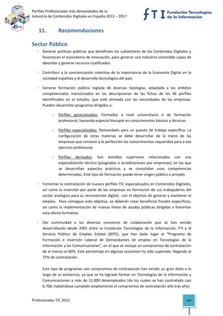 Perfiles Profesionales más demandados de la                                               
Industria de Contenidos Digitales en España 2012 – 2017 


   11.          Recomendaciones 

Sector Público 
      Generar políticas públicas que beneficien los subsectores de los Contenidos Digitales  y 
      favorezcan el ecosistema de innovación, para generar una Industria sostenible capaz de 
      absorber y generar recursos cualificados. 

      Contribuir  a  la  concienciación  colectiva  de  la  importancia  de  la  Economía  Digital  en  la 
      sociedad española y el desarrollo tecnológico del país. 

      Generar  formación  pública  reglada  de  diversas  tipologías,  adaptada  a  los  ámbitos 
      competenciales  mencionados  en  las  descripciones  de  las  fichas  de  los  46  perfiles 
      identificados  en  el  estudio,  que  esté  alineada  con  las  necesidades  de  las  empresas. 
      Pueden desarrollar programas dirigidos a: 

            o   Perfiles  generalizados:  Formados  a  nivel  universitario  o  de  formación 
                profesional, haciendo especial hincapié en conocimientos básicos y técnicos. 

            o   Perfiles  especializados:  Demandado  para  un  puesto  de  trabajo  específico.  La 
                configuración  de  estas  materias  se  debe  desarrollar  de  la  mano  de  las 
                empresas que conocen a la perfección los conocimientos requeridos para a ese 
                ejercicio profesional. 

            o   Perfiles  derivados:  Son  estudios  superiores  relacionados  con  una 
                especialización técnica (posgrados o acreditaciones por empresas), en los que 
                se  desarrollan  aspectos  prácticos  y  se  consolidan  unas  competencias 
                determinadas. Este tipo de formación puede tener origen público o privado. 

      Fomentar la contratación de nuevos perfiles TIC especializados en Contenidos Digitales, 
      así  como  la  inversión  por  parte  de  las  empresas  en  formación  de  sus  trabajadores  del 
      sector analógico para su reconversión digital,  con el objetivo de generar y mantener el 
      empleo.  Para conseguir este objetivo, se deberán crear beneficios fiscales específicos, 
      así  como  la  implementación  de  nuevas  líneas  de  ayudas  públicas  dirigidas  a  fomentar 
      esta oferta formativa.  

      Dar  continuidad  a  los  diversos  convenios  de  colaboración  que  se  han  venido 
      desarrollando  desde  2001  entre  la  Fundación  Tecnologías  de  la  Información,  FTI  y  el 
      Servicio  Público  de  Empleo  Estatal  (SEPE),  que  han  dado  lugar  al  “Programa  de 
      Formación  e  Inserción  Laboral  de  Demandantes  de  empleo  en  Tecnologías  de  la 
      Información y las Comunicaciones”, en el que se incluye un compromiso de contratación 
      de al menos el 60%. Este porcentaje en algunas ocasiones ha sido superado, llegando al 
      75% de contratación. 
       
      Este tipo de programas con compromiso de contratación han tenido un gran éxito a lo 
      largo de su existencia, ya que se ha logrado formar en Tecnologías de la Información y 
      Comunicaciones  a  más  de  11.000  desempleados  (de  los  cuales  se  han  contratado  casi 
      6.700, habiéndose cumplido ampliamente el compromiso de contratación año tras año). 
       
Profesionales TIC 2011                                                                                 144 
 