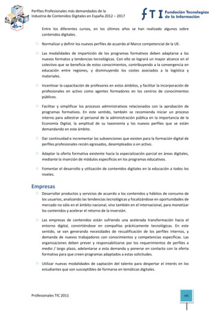 Perfiles Profesionales más demandados de la                                               
Industria de Contenidos Digitales en España 2012 – 2017 


      Entre  los  diferentes  cursos,  en  los  últimos  años  se  han  realizado  algunos  sobre 
      contenidos digitales. 

      Normalizar y definir los nuevos perfiles de acuerdo al Marco competencial de la UE. 

      Las  modalidades  de  impartición  de  los  programas  formativos  deben  adaptarse  a  los 
      nuevos formatos y tendencias tecnológicas. Con ello se logrará un mayor alcance en el 
      colectivo que se beneficia de estos conocimientos, contribuyendo a la convergencia en 
      educación  entre  regiones,  y  disminuyendo  los  costes  asociados  a  la  logística  y 
      materiales. 

      Incentivar la capacitación de profesores en estos ámbitos, y facilitar la incorporación de 
      profesionales  en  activo  como  agentes  formadores  en  los  centros  de  conocimientos 
      públicos. 

      Facilitar  y  simplificar  los  procesos  administrativos  relacionados  con  la  aprobación  de 
      programas  formativos.  En  este  sentido,  también  se  recomienda  iniciar  un  proceso 
      interno  para  adiestrar  al  personal  de  la  administración  pública  en  la  importancia  de  la 
      Economía  Digital,  la  amplitud  de  su  taxonomía  y  los  nuevos  perfiles  que  se  están 
      demandando en este ámbito.  

      Dar continuidad e incrementar las subvenciones que existen para la formación digital de 
      perfiles profesionales recién egresados, desempleados o en activo. 

      Adaptar la oferta formativa existente hacia la especialización parcial en áreas digitales, 
      mediante la inserción de módulos específicos en los programas educativos. 

      Fomentar el desarrollo y utilización de contenidos digitales en la educación a todos los 
      niveles. 


Empresas 
      Desarrollar productos y servicios de acuerdo a los contenidos y hábitos de consumo de 
      los usuarios, analizando las tendencias tecnológicas y focalizándose en oportunidades de 
      mercado no sólo en el ámbito nacional, sino también en el internacional, para monetizar 
      los contenidos y acelerar el retorno de la inversión. 

      Las  empresas  de  contenidos  están  sufriendo  una  acelerada  transformación  hacia  el 
      entorno  digital,  convirtiéndose  en  compañías  prácticamente  tecnológicas.  En  este 
      sentido,  se  van  generando  necesidades  de  recualificación  de  los  perfiles  internos,  y 
      demanda  de  nuevos  trabajadores  con  conocimientos  y  competencias  específicas.  Las 
      organizaciones  deben  prever  y  responsabilizarse  por  los  requerimientos  de  perfiles  a 
      medio  /  largo  plazo,  adelantarse  a  esta  demanda  y  ponerse  en  contacto  con  la  oferta 
      formativa para que creen programas adaptados a estas solicitudes.  

      Utilizar  nuevas  modalidades  de  captación  del  talento  para  despertar  el  interés  en  los 
      estudiantes que son susceptibles de formarse en temáticas digitales. 


 

Profesionales TIC 2011                                                                                 145 
 