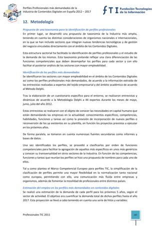 Perfiles Profesionales más demandados de la                                                
Industria de Contenidos Digitales en España 2012 – 2017 


12. Metodología 
Propuesta de una taxonomía para la identificación de perfiles profesionales 
En  primer  lugar,  se  desarrolló  una  propuesta  de  taxonomía  de  la  Industria  más  amplia, 
teniendo en cuenta las distintas consideraciones de organismos nacionales e internacionales, 
en  la  que  se  han  incluido  sectores  que  integran  nuevas  tendencias  tecnológicas  y  de  gestión 
del negocio vinculadas directamente con el ámbito de los Contenidos Digitales.  

Esta estructura sectorial ha facilitado la identificación de perfiles profesionales y el estudio de 
la  demanda  de  los  mismos.  Esta  taxonomía  pretende  reflejar  una  clara  diferenciación  de  las 
funciones  competenciales  que  deben  desempeñar  los  perfiles  para  cada  sector  y  con  ello 
facilitar el posterior análisis de los sectores con mayor empleabilidad. 

Identificación de los perfiles más demandados 
Se identificaron los sectores con mayor empleabilidad en el ámbito de los Contenidos Digitales 
así como los perfiles profesionales más demandados, de acuerdo a la información extraída de 
las entrevistas realizadas a expertos del tejido empresarial y del ámbito académico de acuerdo 
al Método Delphi. 

Tras  la  elaboración  de  un  cuestionario  específico  para  el  entorno,  se  realizaron  entrevistas  y 
dinámicas  de  acuerdo  a  la  Metodología  Delphi  a  44  expertos  durante  los  meses  de  mayo, 
junio, julio del año 2012. 

Estas entrevistas se realizaron con el objeto de conocer las necesidades en capital humano que 
están  demandando  las  empresas  en  la  actualidad:  conocimientos  específicos,  competencias, 
habilidades,  funciones  y  tareas  así  como  la  previsión  de  incorporación  de  nuevos  perfiles  o 
reconversión de los ya existentes en su plantilla, en función los proyectos previstos a ejecutar 
en los próximos años. 

De  forma  paralela,  se  tomaron  en  cuenta  numerosas  fuentes  secundarias  como  informes  y 
bases de datos.  

Una  vez  identificados  los  perfiles,  se  procedió  a  clasificarlos  por  orden  de  funciones 
competenciales para facilitar la agregación de aquellos más específicos en unos más genéricos 
y conocer su transversalidad en otros sectores de la Industria. En función de las competencias, 
funciones y tareas que reunían los perfiles se hizo una propuesta de nombres para cada uno de 
ellos.  

Tal  y  como  plantea  el  Marco  Competencial  Europeo  para  perfiles  TIC,  la  simplificación  de  la 
clasificación  de  perfiles  permite  una  mayor  flexibilidad  en  la  normalización  tanto  nacional 
como  europea,  permitiendo  con  ello,  una  comunicación  más  fluida  entre  empresas  y 
organismos, además de fomentar la movilidad de profesionales entre distintos países. 

Estimación del empleo en los perfiles más demandados en contenidos digitales 
Se  realizó  una  estimación  de  la  demanda  de  cada  perfil  para  los  próximos  5  años,  según  el 
sector de actividad. El objetivo era cuantificar la demanda total de dichos perfiles hasta el año 
2017. Esta proyección se llevó a cabo teniendo en cuenta una serie de hitos y variables: 



Profesionales TIC 2011                                                                                  147 
 