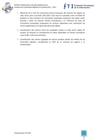 Perfiles Profesionales más demandados de la                                        
Industria de Contenidos Digitales en España 2012 – 2017 


   1. Obtención  de  la  Tasa  de  Crecimiento  Anual  Compuesto  del  volumen  de  negocio  de 
      cada  sector  para  el  período  2012‐2017.  Esta  tasa  fue  calculada  como  resultado  de 
      ponderar  la  tasa  intrínseca  de  crecimiento  anualizado  compuesto  del  propio  sector 
      (tomada  a  partir  de  diversas  fuentes  secundarias),  y  la  influencia  las  tasas  de 
      crecimiento  anualizadas  compuestas  de  sectores  adyacentes  que  contribuyen  de 
      manera significativa en el desarrollo del sector objeto. 

   2. Cuantificación  del  número  actual  de  empleados  totales  en  cada  sector  objeto  de 
      estudio.  Se  tomaron  en  consideración  los  datos  disponibles  en  fuentes  secundarias 
      como el INE e informes sectoriales. 

   3. Cuantificación  del  número  agregado  de  futuros  empleos  totales  del  ámbito  de  los 
      Contenidos  Digitales,  considerando  la  TCAC  de  su  volumen  de  negocio  y  su 
      productividad.                                   




Profesionales TIC 2011                                                                         148 
 