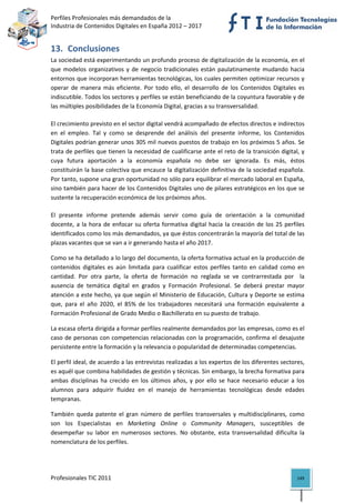 Perfiles Profesionales más demandados de la                                                   
Industria de Contenidos Digitales en España 2012 – 2017 


13. Conclusiones 
La sociedad está experimentando un profundo proceso de digitalización de la economía, en el 
que  modelos  organizativos  y  de  negocio  tradicionales  están  paulatinamente  mudando  hacia 
entornos que incorporan herramientas tecnológicas, los cuales permiten optimizar recursos y 
operar  de  manera  más  eficiente.  Por  todo  ello,  el  desarrollo  de  los  Contenidos  Digitales  es 
indiscutible. Todos los sectores y perfiles se están beneficiando de la coyuntura favorable y de 
las múltiples posibilidades de la Economía Digital, gracias a su transversalidad.  

El crecimiento previsto en el sector digital vendrá acompañado de efectos directos e indirectos 
en  el  empleo.  Tal  y  como  se  desprende  del  análisis  del  presente  informe,  los  Contenidos 
Digitales podrían generar unos 305 mil nuevos puestos de trabajo en los próximos 5 años. Se 
trata de perfiles que tienen la necesidad de cualificarse ante el reto de la transición digital, y 
cuya  futura  aportación  a  la  economía  española  no  debe  ser  ignorada.  Es  más,  éstos 
constituirán la base colectiva que encauce la digitalización definitiva de la sociedad española. 
Por tanto, supone una gran oportunidad no sólo para equilibrar el mercado laboral en España, 
sino también para hacer de los Contenidos Digitales uno de pilares estratégicos en los que se 
sustente la recuperación económica de los próximos años. 

El  presente  informe  pretende  además  servir  como  guía  de  orientación  a  la  comunidad 
docente,  a  la  hora  de  enfocar  su  oferta  formativa  digital  hacia  la  creación  de  los  25  perfiles 
identificados como los más demandados, ya que éstos concentrarán la mayoría del total de las 
plazas vacantes que se van a ir generando hasta el año 2017.  

Como se ha detallado a lo largo del documento, la oferta formativa actual en la producción de 
contenidos  digitales  es  aún  limitada  para  cualificar  estos  perfiles  tanto  en  calidad  como  en 
cantidad.  Por  otra  parte,  la  oferta  de  formación  no  reglada  se  ve  contrarrestada  por    la 
ausencia  de  temática  digital  en  grados  y  Formación  Profesional.  Se  deberá  prestar  mayor 
atención a este hecho, ya que según el Ministerio de Educación, Cultura y Deporte se estima 
que,  para  el  año  2020,  el  85%  de  los  trabajadores  necesitará  una  formación  equivalente  a 
Formación Profesional de Grado Medio o Bachillerato en su puesto de trabajo. 

La escasa oferta dirigida a formar perfiles realmente demandados por las empresas, como es el 
caso de personas con competencias relacionadas con la programación, confirma el desajuste 
persistente entre la formación y la relevancia o popularidad de determinadas competencias.  

El perfil ideal, de acuerdo a las entrevistas realizadas a los expertos de los diferentes sectores, 
es aquél que combina habilidades de gestión y técnicas. Sin embargo, la brecha formativa para 
ambas  disciplinas  ha  crecido  en  los  últimos  años,  y  por  ello  se  hace  necesario  educar  a  los 
alumnos  para  adquirir  fluidez  en  el  manejo  de  herramientas  tecnológicas  desde  edades 
tempranas.  

También  queda  patente  el  gran  número  de  perfiles  transversales  y  multidisciplinares,  como 
son  los  Especialistas  en  Marketing  Online  o  Community  Managers,  susceptibles  de 
desempeñar  su  labor  en  numerosos  sectores.  No  obstante,  esta  transversalidad  dificulta  la 
nomenclatura de los perfiles. 




Profesionales TIC 2011                                                                                     149 
 