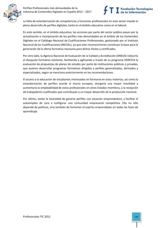 Perfiles Profesionales más demandados de la                                               
Industria de Contenidos Digitales en España 2012 – 2017 


La falta de estandarización de competencias y funciones profesionales en este sector impide el 
pleno desarrollo de perfiles digitales, tanto en el ámbito educativo como en el laboral.  

En este sentido, en el ámbito educativo, las acciones por parte del sector público pasan por la 
actualización e incorporación de los perfiles más demandados en el ámbito de los Contenidos 
Digitales en el Catálogo Nacional de Cualificaciones Profesionales, gestionado por el Instituto 
Nacional de las Cualificaciones (INCUAL), ya que este reconocimiento constituye la base para la 
generación de la oferta formativa necesaria para dichos títulos y certificados. 

Por otro lado, la Agencia Nacional de Evaluación de la Calidad y Acreditación (ANECA) reduciría 
el desajuste formativo existente, facilitando y agilizando a través de su programa VERIFICA la 
evaluación de propuestas de planes de estudio por parte de instituciones públicas o privadas, 
que  quieren  desarrollar  programas  formativos  dirigidos  a  perfiles  generalizados,  derivados  y 
especializados, según se menciona anteriormente en las recomendaciones. 

El acceso a la educación de estudiantes interesados en formarse en estas materias, así como la 
estandarización  de  perfiles  acorde  al  marco  europeo,  otorgaría  una  mayor  movilidad  y 
aumentaría la empleabilidad de estos profesionales en otros Estados miembros, y la recepción 
de trabajadores cualificados que contribuyan a un mayor desarrollo de la producción nacional. 

Por  último,  existe  la  necesidad  de  generar  perfiles  con  vocación  emprendedora,  y  facilitar  el 
autoempleo  de  cara  a  configurar  una  comunidad  empresarial  competitiva.  Ello  no  sólo 
depende de políticas, sino también de fomentar el espíritu emprendedor en todas las fases de 
aprendizaje. 

                                     




Profesionales TIC 2011                                                                                 150 
 