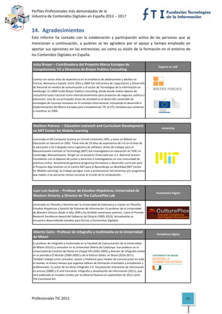 Perfiles Profesionales más demandados de la                                                              
Industria de Contenidos Digitales en España 2012 – 2017 


14. Agradecimientos 
Este  informe  ha  contado  con  la  colaboración  y  participación  activa  de  las  personas  que  se 
mencionan  a  continuación,  a  quiénes  se  les  agradece  por  el  apoyo  y  tiempo  empleado  en 
aportar sus opiniones en las entrevistas, así como su visión de la formación en el entorno de 
los Contenidos Digitales en España. 

Jutta Breyer – Coordinadora del Proyecto Marco Europeo de 
                                                                                                   Experta en eQF
Competencias TIC y Directora de Breyer Publico Consulting

Cuenta con varios años de experiencia en la enseñanza de adolescentes y adultos en 
Francia, Alemania y España. Entre 2001 y 2004 fue instructora de Capacitación y Desarrollo 
de Personal en medios de comunicación y el sector de Tecnologías de la Información en 
Hamburgo. En 2004 fundó Breyer Publico Consulting, desde donde realiza labores de 
consultoría tanto nacional como internacionalmente para proyectos de negocios, política y 
educación. Una de sus principales áreas de actividad es el desarrollo sostenible de 
estrategias de recursos humanos en el contexto internacional, incluyendo el desarrollo e 
implementación del Marco Europeo para Competencias TIC (e‐CF), iniciativa que comenzó 
a coordinar en 2006.

                                                                                                                           

Shaileen Pokress  – Education outreach and Curriculum Development 
                                                                                                      eLearning
en MIT Center for Mobile Learning

Licenciada en BS Computer Science en Cornell University 1995, y tiene un Máster en 
Educación en Harvard en 2002. Tiene más de 10 años de experiencia de I+D en el área de 
la educación y ha trabajado como ingeniera de software. Antes de trabajar para el 
Massachussets Institute of Technology (MIT) fue investigadora en educación en TERC en 
Cambridge, Massachussets. Dirigió un un proyecto financiado por U.S. National Science 
Foundation con el objetivo de juntar a docentes e investigadores en una comunidad de 
prácticas online. Actualmente gestiona programas formativos y desarrollo curricular para 
el Proyecto App Inventor en el Centro MIT para el Aprendizaje en Movilidad (MIT Center 
for Mobile Learning). Su trabajo persigue crear y promocionar herramientas y/o programas 
que capten a las personas menos cercanas al mundo de la computación.
                                                                                                                           

Juan Luis Suárez – Profesor de Estudios Hispánicos, Universidad de 
                                                                                                  Humanismo Digital
Western Ontario, y Director de The CulturePlex Lab

Licenciado en Filosofía y Derecho por la Universidad de Salamanca y máster en Filosofía, 
Estudios Hispánicos y Gestión de Sistemas de Información. Es profesor de la Universidad 
de Western Ontario desde el año 1999 y ha recibido numerosos premios, como el Premier 
Research Excellence Award del Gobierno de Ontario (2005‐2010). Actualmente se 
encuentra desarrollando estudios para formar a Humanistas Digitales.
                                                                                                                           

Alberto Cairo ‐ Profesor de infografía y multimedia en la Universidad 
                                                                                                  Periodismo digital
de Miami
Es profesor de infografía y multimedia en la Facultad de Comunicación de la Universidad 
de Miami (EEUU) y consultor en la Universitat Oberta de Catalunya. Fue profesor en la 
Universidad de Carolina del Norte en Chapel Hill (2005‐2009) y director de infografía online 
en el periódico El Mundo (2000‐2005) y de la Editora Globo, en Brasil (2010‐2011). 
También trabaja como consultor, asesor y freelance para medios de comunicación en todo 
el mundo, al mismo tiempo que organiza talleres de formación orientados a estudiantes y 
profesionales. Es autor de los libros Infografía 2.0: Visualización interactiva de información 
en prensa (2008) y El arte funcional: Infografía y visualización de información (2011), que 
será publicado en Estados Unidos por la editorial Pearson en septiembre de 2012 como 
The Functional Art.
                                                                                                                           



Profesionales TIC 2011                                                                                                 151 
 